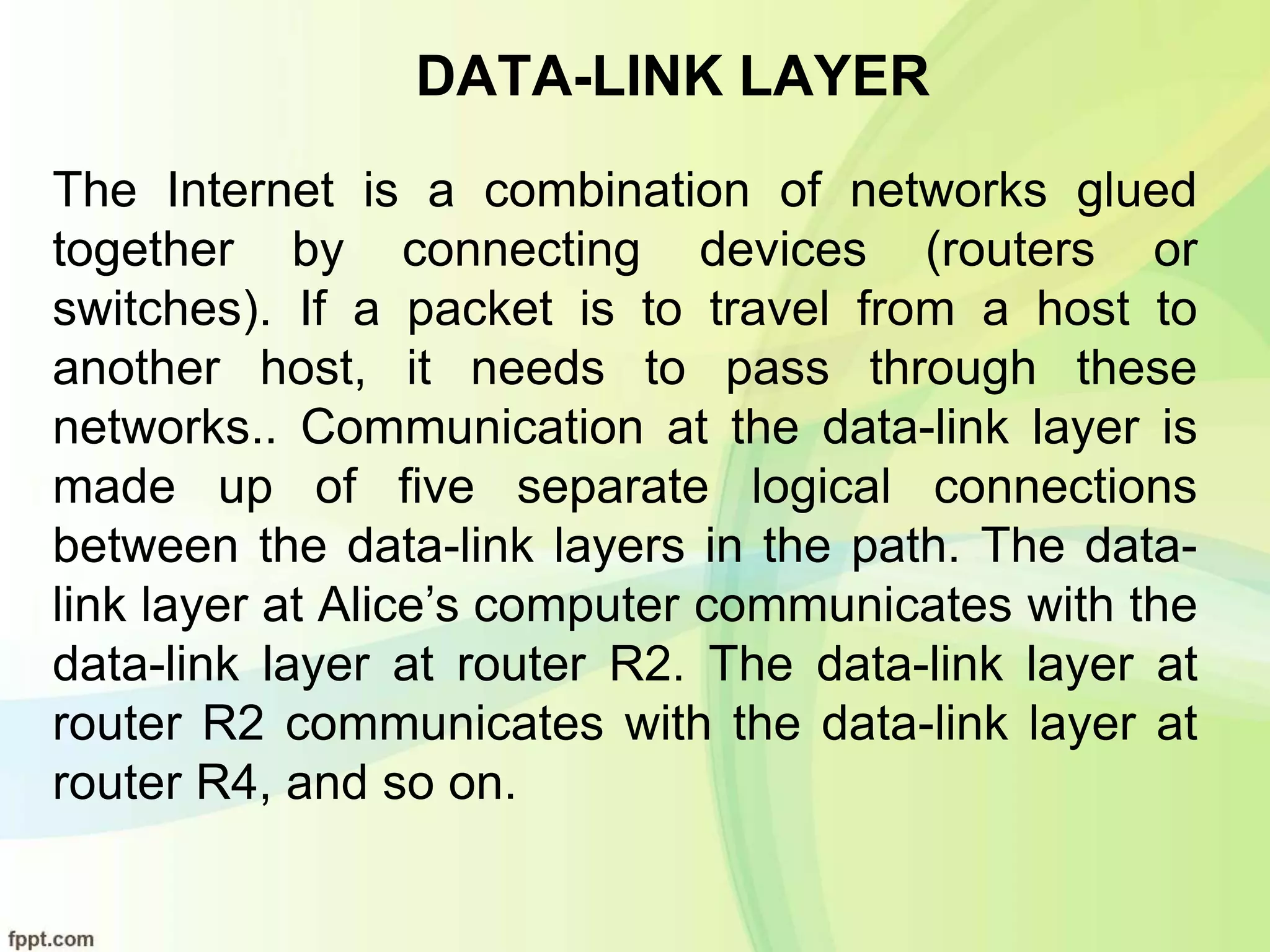 DATA-LINK LAYER
The Internet is a combination of networks glued
together by connecting devices (routers or
switches). If a packet is to travel from a host to
another host, it needs to pass through these
networks.. Communication at the data-link layer is
made up of five separate logical connections
between the data-link layers in the path. The data-
link layer at Alice’s computer communicates with the
data-link layer at router R2. The data-link layer at
router R2 communicates with the data-link layer at
router R4, and so on.
 