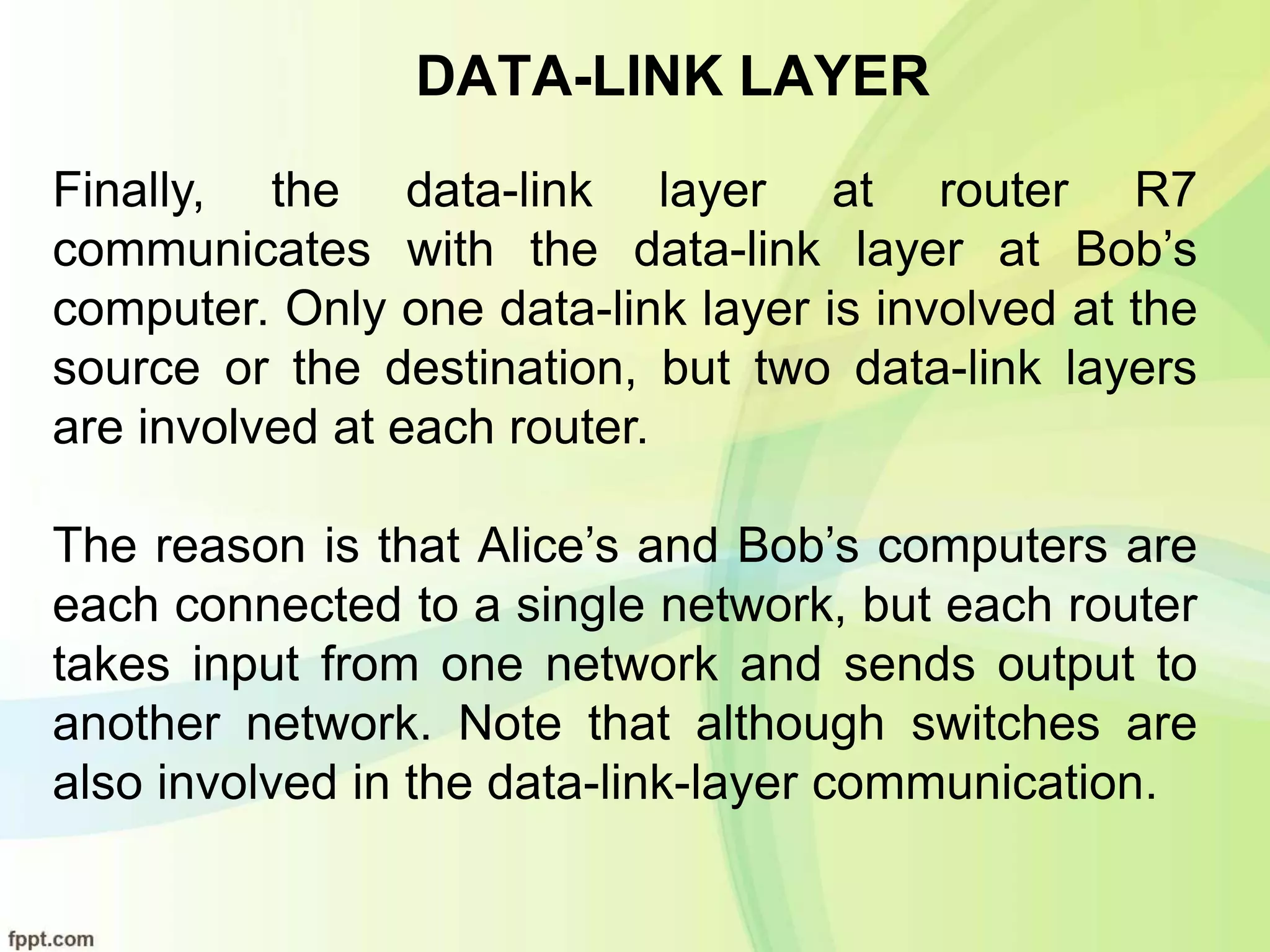 DATA-LINK LAYER
Finally, the data-link layer at router R7
communicates with the data-link layer at Bob’s
computer. Only one data-link layer is involved at the
source or the destination, but two data-link layers
are involved at each router.
The reason is that Alice’s and Bob’s computers are
each connected to a single network, but each router
takes input from one network and sends output to
another network. Note that although switches are
also involved in the data-link-layer communication.
 