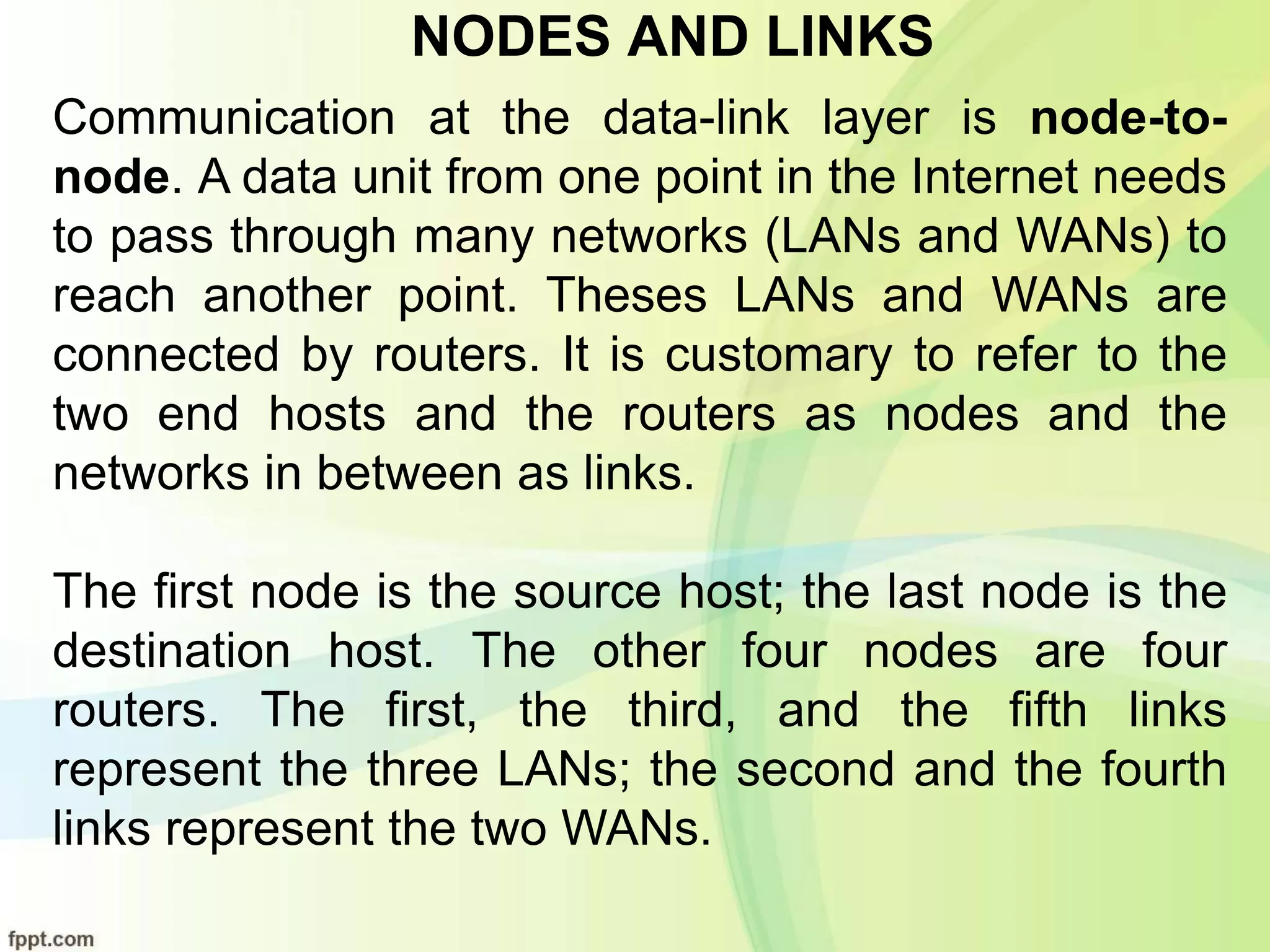 NODES AND LINKS
Communication at the data-link layer is node-to-
node. A data unit from one point in the Internet needs
to pass through many networks (LANs and WANs) to
reach another point. Theses LANs and WANs are
connected by routers. It is customary to refer to the
two end hosts and the routers as nodes and the
networks in between as links.
The first node is the source host; the last node is the
destination host. The other four nodes are four
routers. The first, the third, and the fifth links
represent the three LANs; the second and the fourth
links represent the two WANs.
 