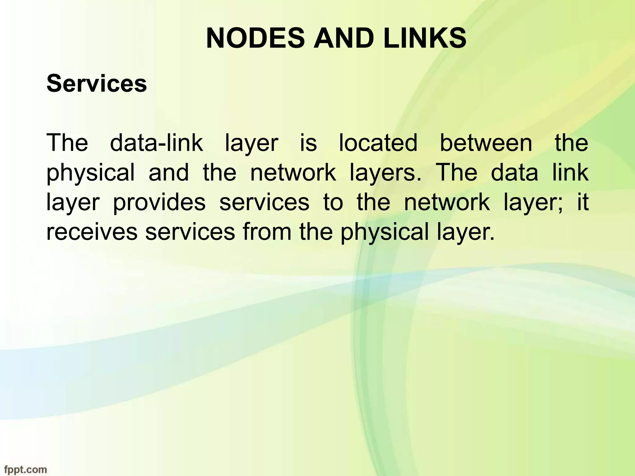 NODES AND LINKS
Services
The data-link layer is located between the
physical and the network layers. The data link
layer provides services to the network layer; it
receives services from the physical layer.
 