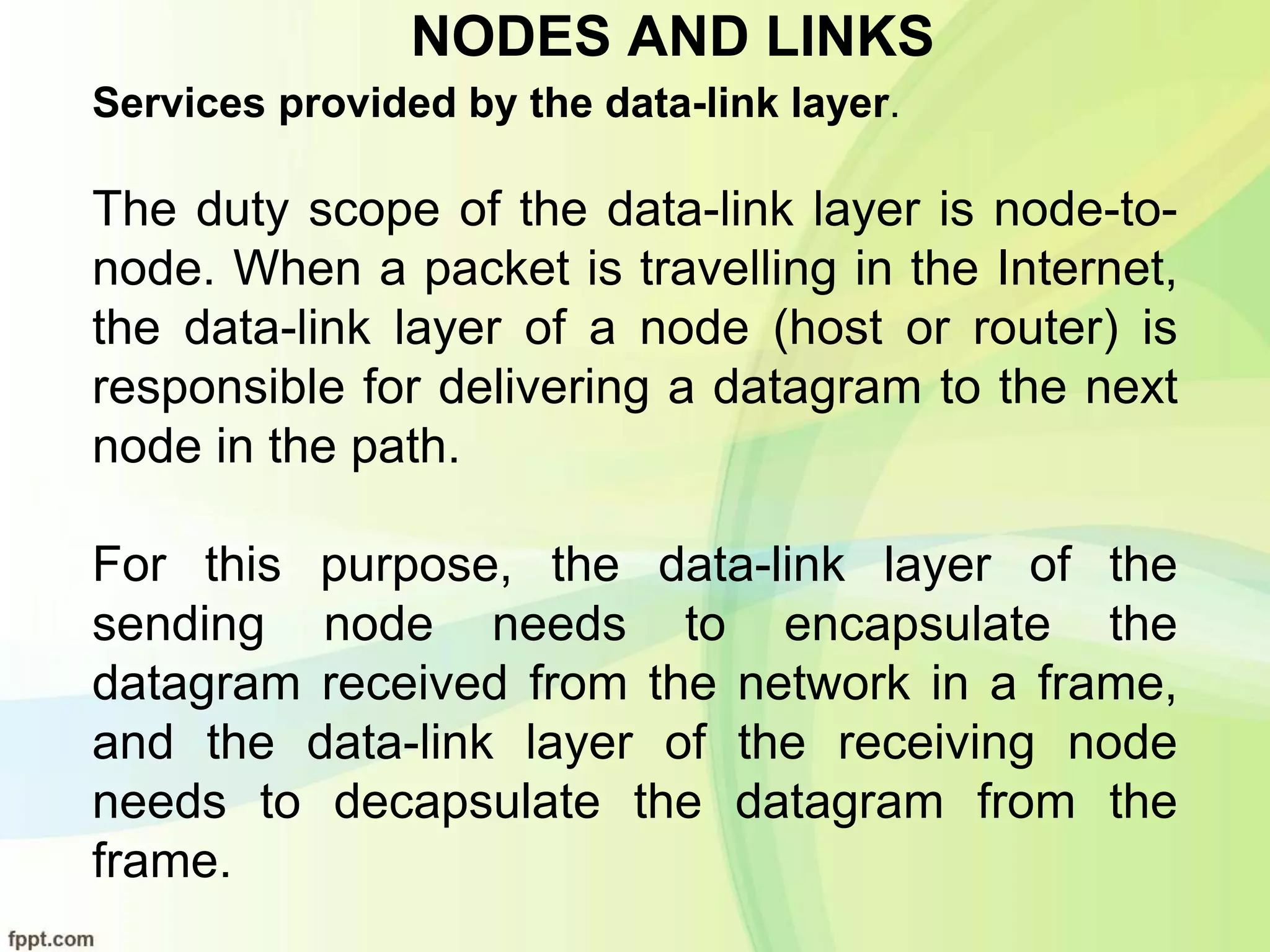 NODES AND LINKS
Services provided by the data-link layer.
The duty scope of the data-link layer is node-to-
node. When a packet is travelling in the Internet,
the data-link layer of a node (host or router) is
responsible for delivering a datagram to the next
node in the path.
For this purpose, the data-link layer of the
sending node needs to encapsulate the
datagram received from the network in a frame,
and the data-link layer of the receiving node
needs to decapsulate the datagram from the
frame.
 