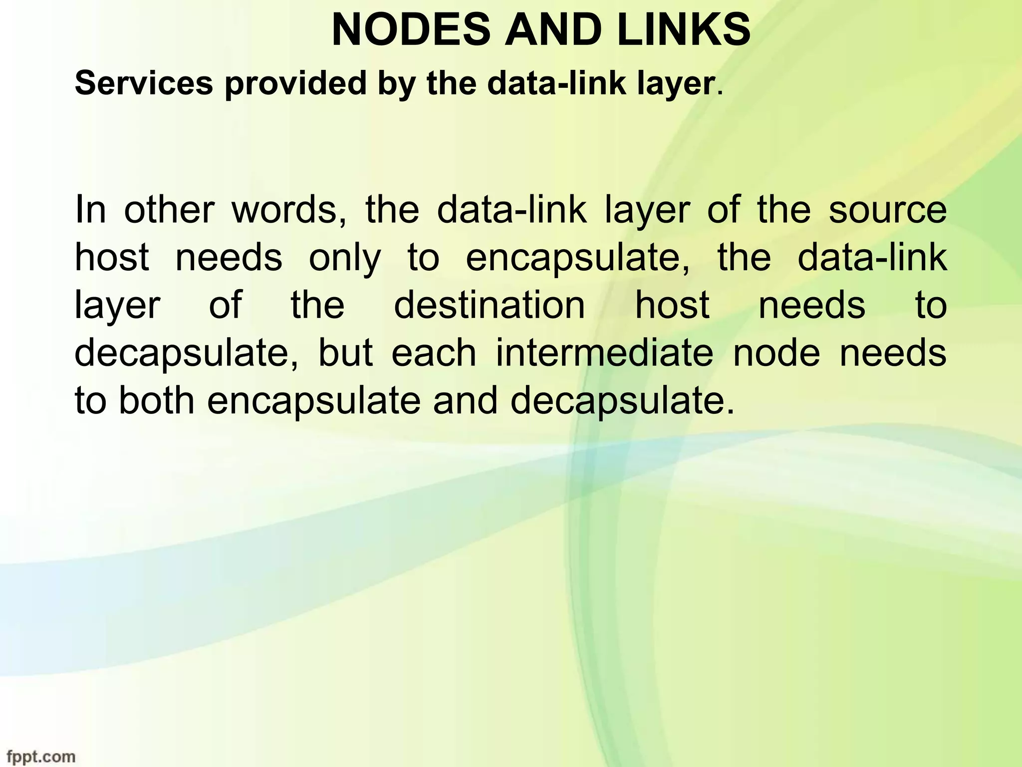 NODES AND LINKS
Services provided by the data-link layer.
In other words, the data-link layer of the source
host needs only to encapsulate, the data-link
layer of the destination host needs to
decapsulate, but each intermediate node needs
to both encapsulate and decapsulate.
 