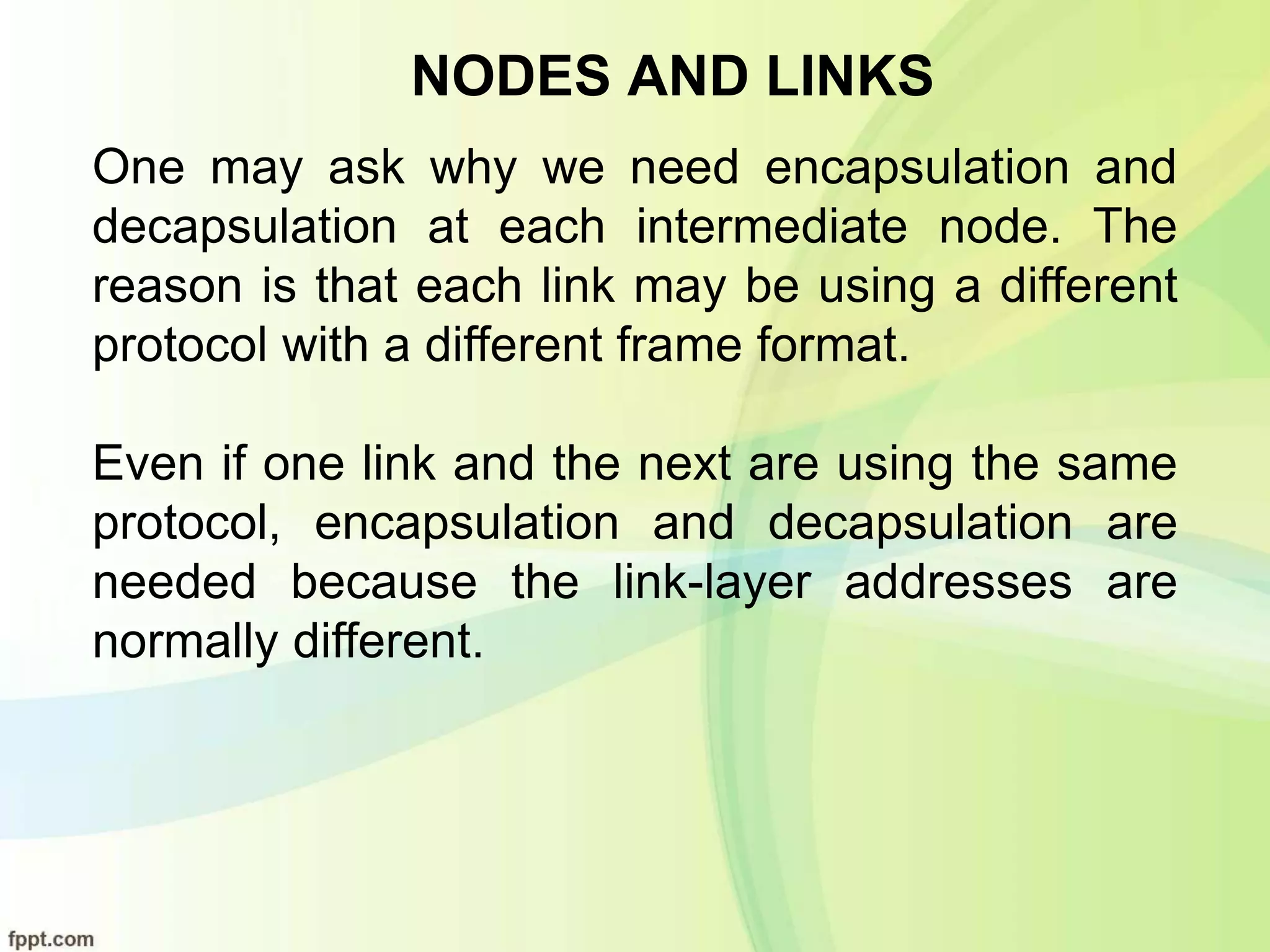 NODES AND LINKS
One may ask why we need encapsulation and
decapsulation at each intermediate node. The
reason is that each link may be using a different
protocol with a different frame format.
Even if one link and the next are using the same
protocol, encapsulation and decapsulation are
needed because the link-layer addresses are
normally different.
 