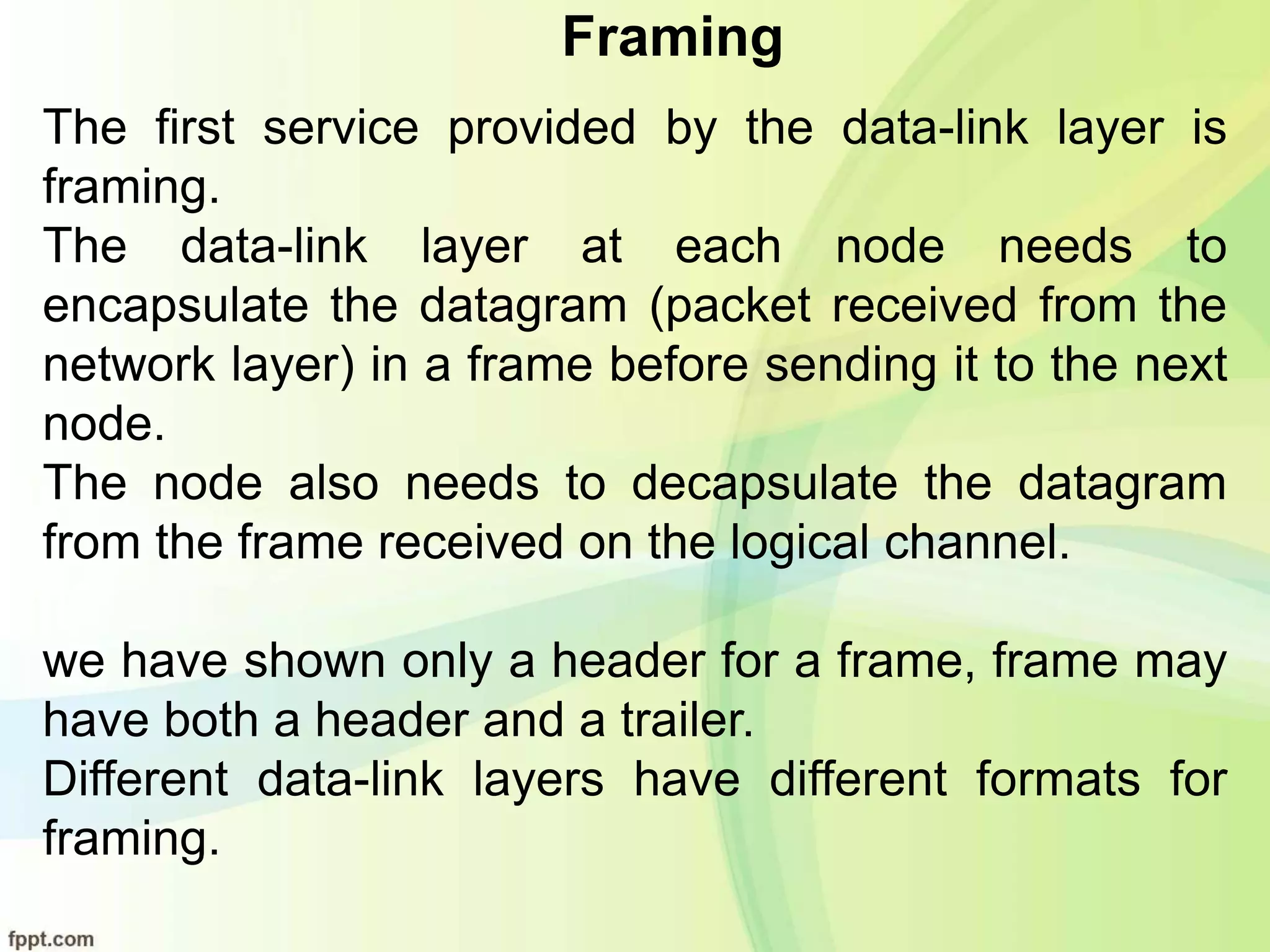Framing
The first service provided by the data-link layer is
framing.
The data-link layer at each node needs to
encapsulate the datagram (packet received from the
network layer) in a frame before sending it to the next
node.
The node also needs to decapsulate the datagram
from the frame received on the logical channel.
we have shown only a header for a frame, frame may
have both a header and a trailer.
Different data-link layers have different formats for
framing.
 