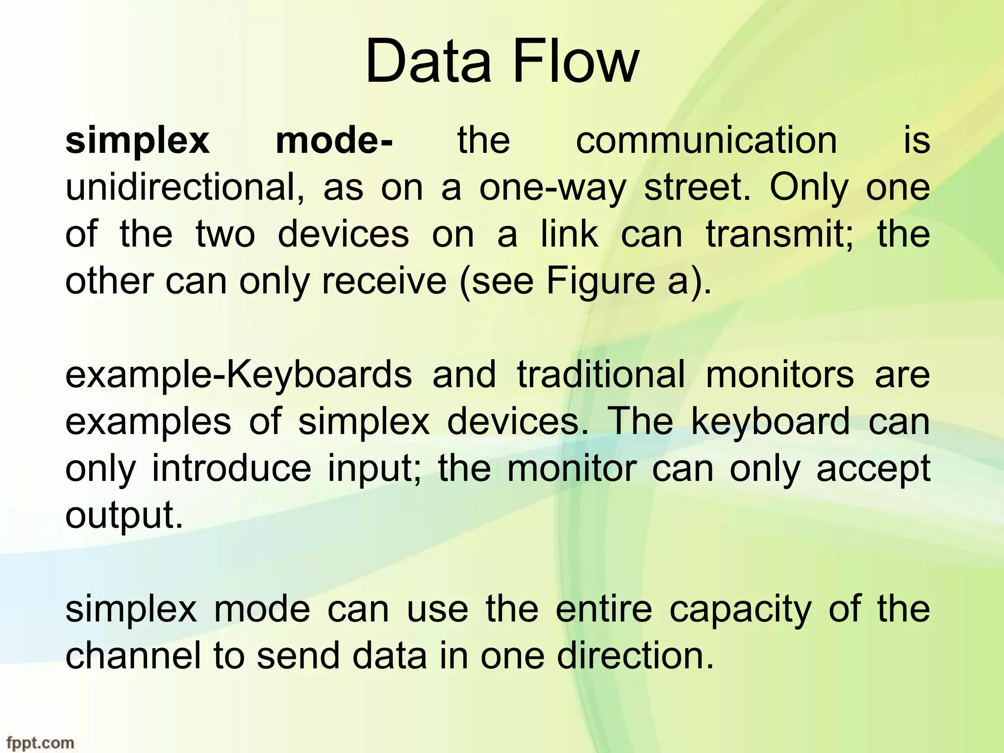 Data Flow
simplex mode- the communication is
unidirectional, as on a one-way street. Only one
of the two devices on a link can transmit; the
other can only receive (see Figure a).
example-Keyboards and traditional monitors are
examples of simplex devices. The keyboard can
only introduce input; the monitor can only accept
output.
simplex mode can use the entire capacity of the
channel to send data in one direction.
 