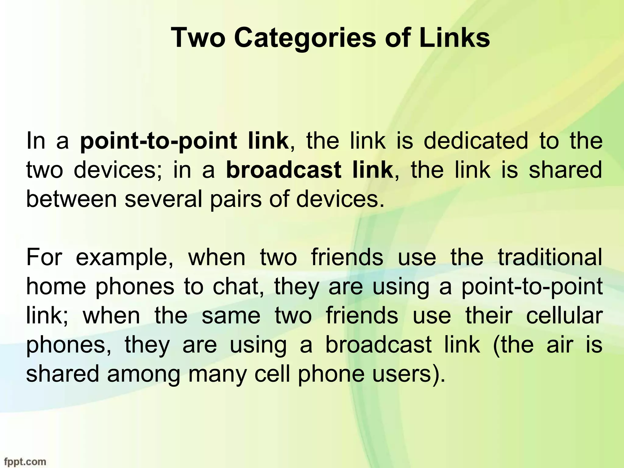 Two Categories of Links
In a point-to-point link, the link is dedicated to the
two devices; in a broadcast link, the link is shared
between several pairs of devices.
For example, when two friends use the traditional
home phones to chat, they are using a point-to-point
link; when the same two friends use their cellular
phones, they are using a broadcast link (the air is
shared among many cell phone users).
 
