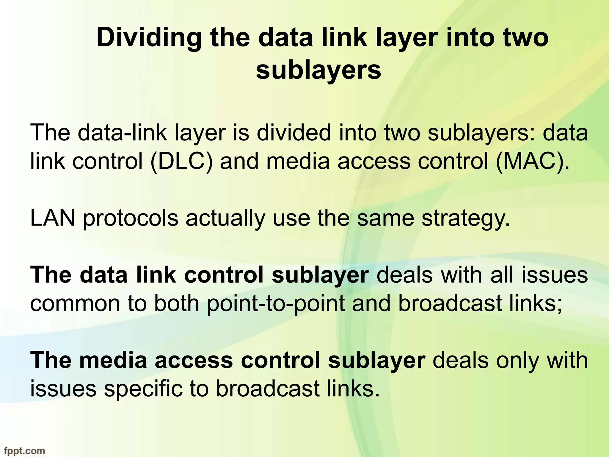 Dividing the data link layer into two
sublayers
The data-link layer is divided into two sublayers: data
link control (DLC) and media access control (MAC).
LAN protocols actually use the same strategy.
The data link control sublayer deals with all issues
common to both point-to-point and broadcast links;
The media access control sublayer deals only with
issues specific to broadcast links.
 