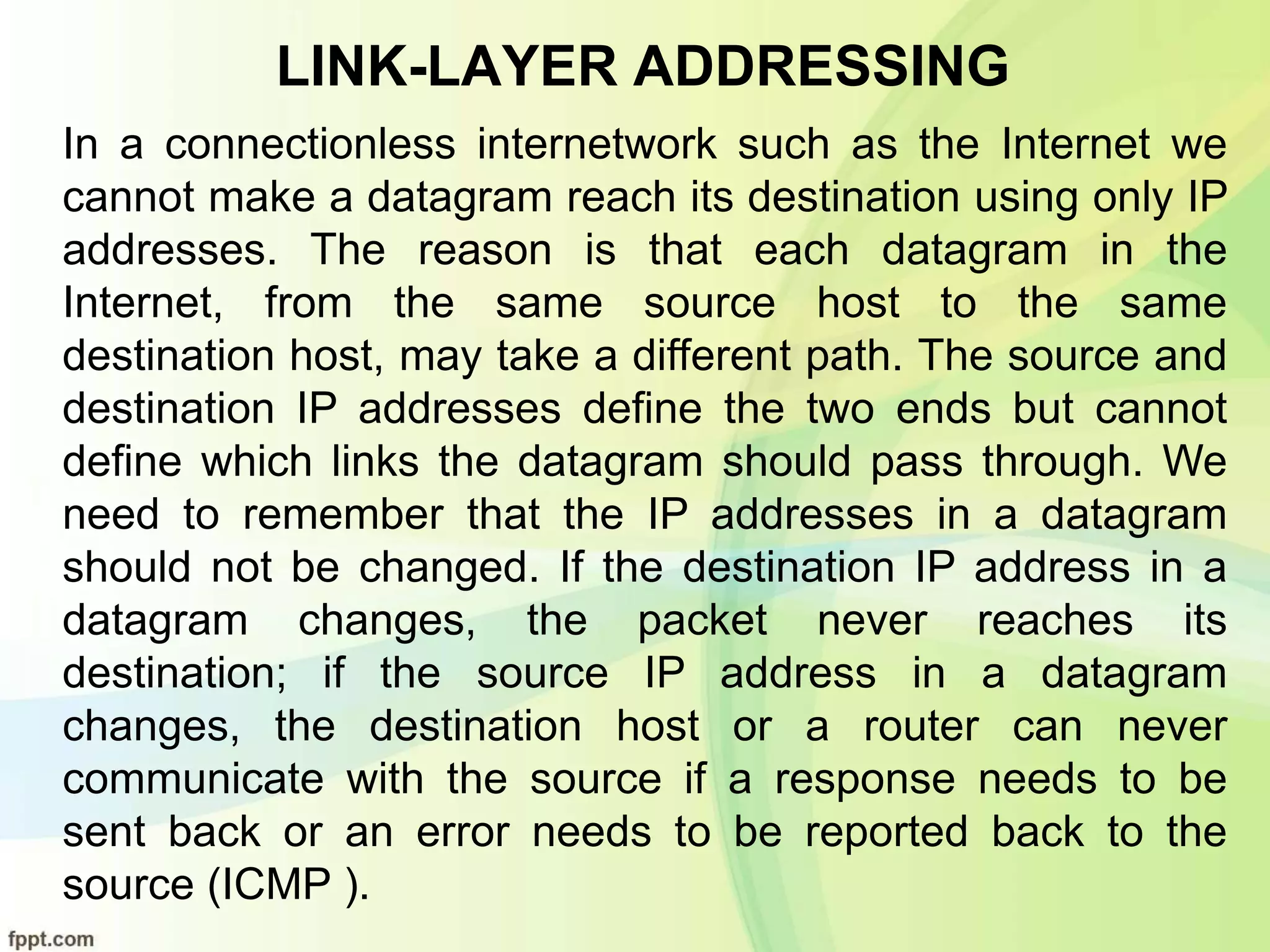 LINK-LAYER ADDRESSING
In a connectionless internetwork such as the Internet we
cannot make a datagram reach its destination using only IP
addresses. The reason is that each datagram in the
Internet, from the same source host to the same
destination host, may take a different path. The source and
destination IP addresses define the two ends but cannot
define which links the datagram should pass through. We
need to remember that the IP addresses in a datagram
should not be changed. If the destination IP address in a
datagram changes, the packet never reaches its
destination; if the source IP address in a datagram
changes, the destination host or a router can never
communicate with the source if a response needs to be
sent back or an error needs to be reported back to the
source (ICMP ).
 