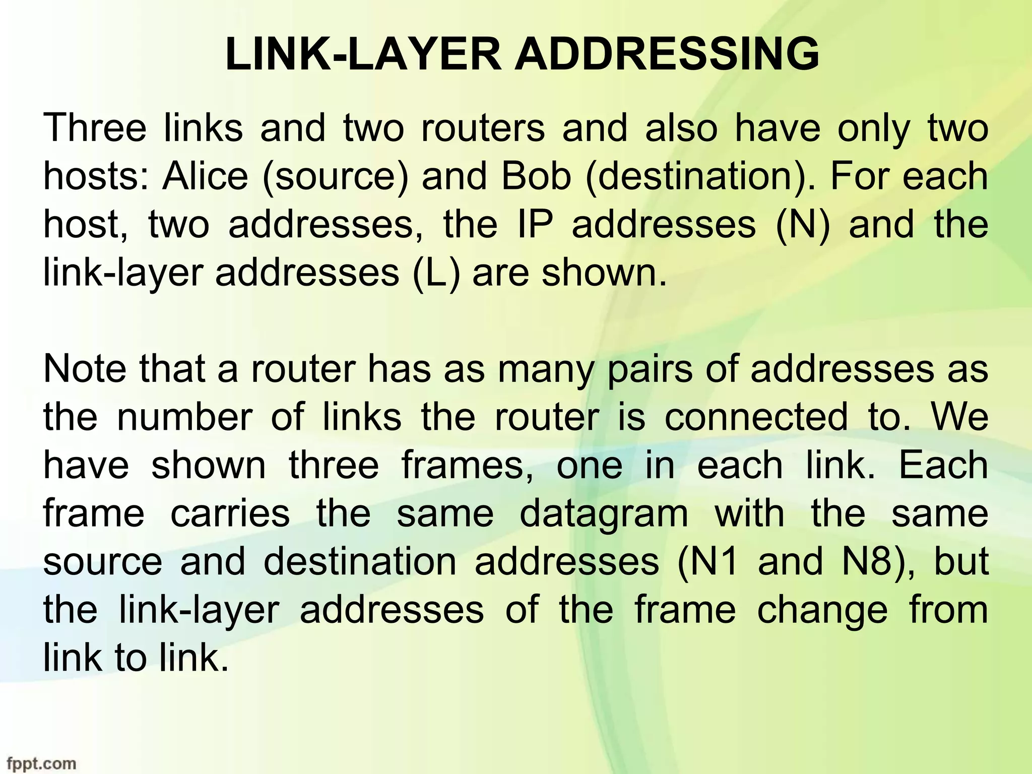LINK-LAYER ADDRESSING
Three links and two routers and also have only two
hosts: Alice (source) and Bob (destination). For each
host, two addresses, the IP addresses (N) and the
link-layer addresses (L) are shown.
Note that a router has as many pairs of addresses as
the number of links the router is connected to. We
have shown three frames, one in each link. Each
frame carries the same datagram with the same
source and destination addresses (N1 and N8), but
the link-layer addresses of the frame change from
link to link.
 