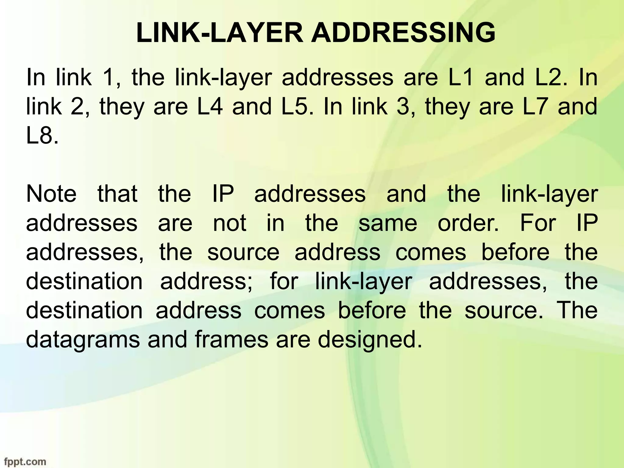 LINK-LAYER ADDRESSING
In link 1, the link-layer addresses are L1 and L2. In
link 2, they are L4 and L5. In link 3, they are L7 and
L8.
Note that the IP addresses and the link-layer
addresses are not in the same order. For IP
addresses, the source address comes before the
destination address; for link-layer addresses, the
destination address comes before the source. The
datagrams and frames are designed.
 