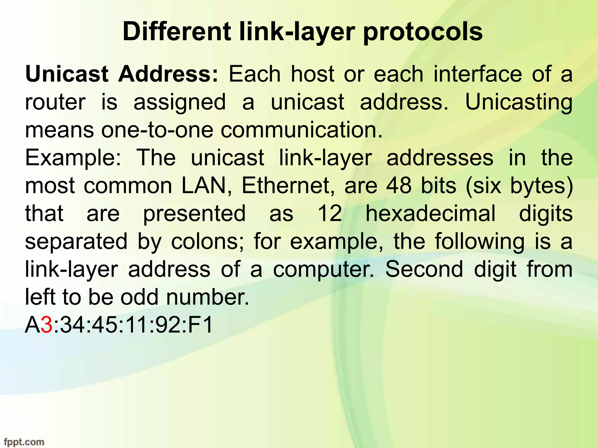 Different link-layer protocols
Unicast Address: Each host or each interface of a
router is assigned a unicast address. Unicasting
means one-to-one communication.
Example: The unicast link-layer addresses in the
most common LAN, Ethernet, are 48 bits (six bytes)
that are presented as 12 hexadecimal digits
separated by colons; for example, the following is a
link-layer address of a computer. Second digit from
left to be odd number.
A3:34:45:11:92:F1
 