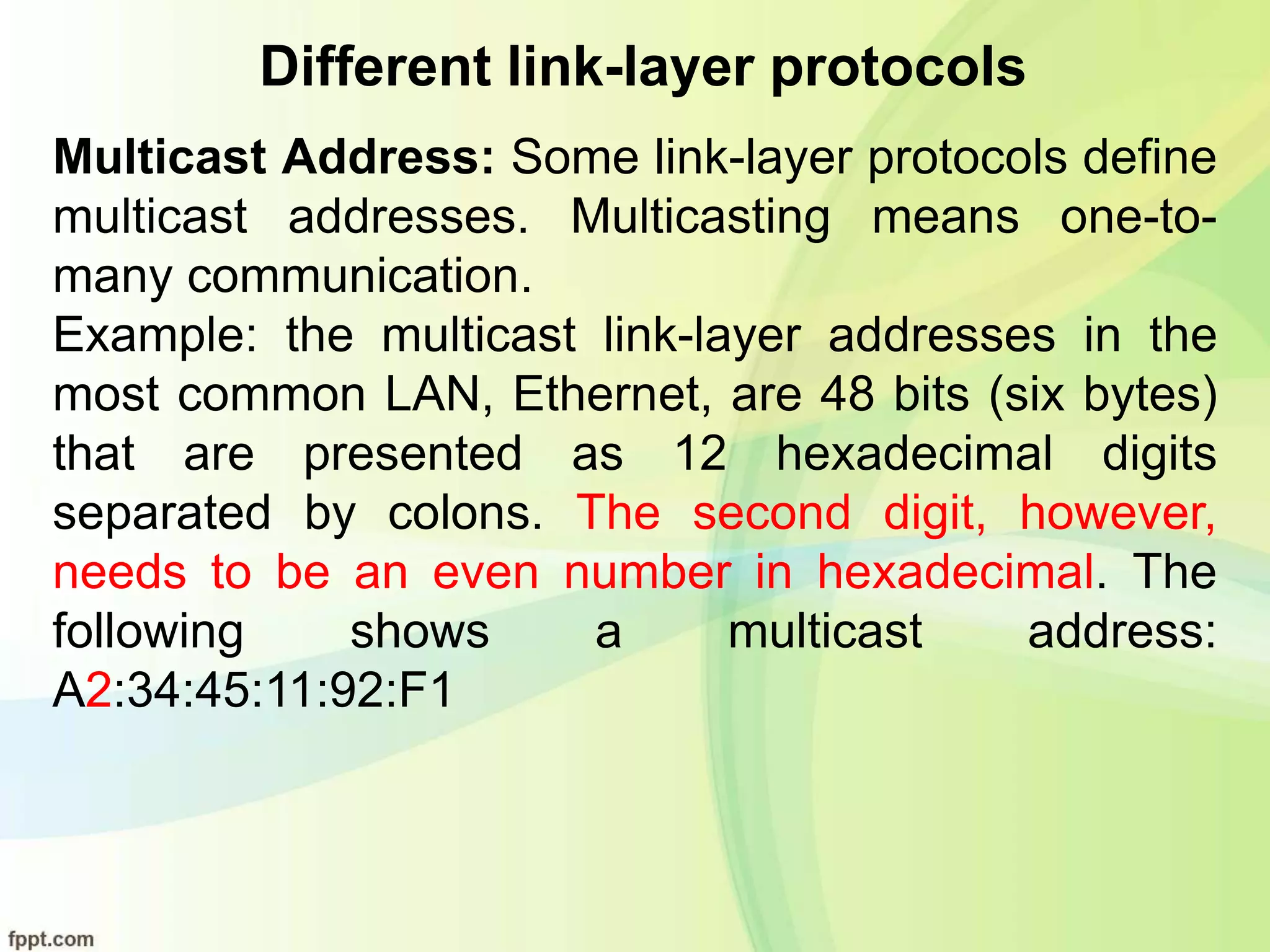 Different link-layer protocols
Multicast Address: Some link-layer protocols define
multicast addresses. Multicasting means one-to-
many communication.
Example: the multicast link-layer addresses in the
most common LAN, Ethernet, are 48 bits (six bytes)
that are presented as 12 hexadecimal digits
separated by colons. The second digit, however,
needs to be an even number in hexadecimal. The
following shows a multicast address:
A2:34:45:11:92:F1
 