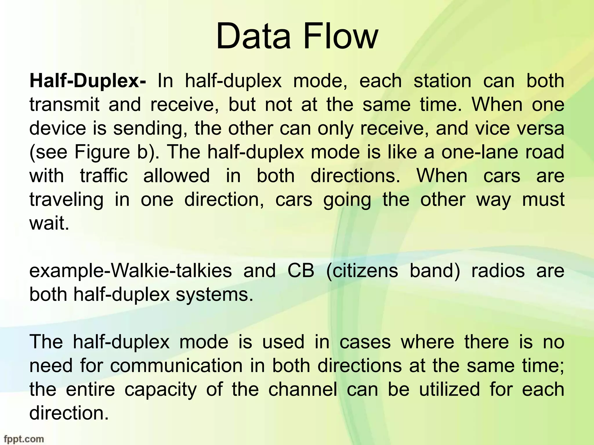 Data Flow
Half-Duplex- In half-duplex mode, each station can both
transmit and receive, but not at the same time. When one
device is sending, the other can only receive, and vice versa
(see Figure b). The half-duplex mode is like a one-lane road
with traffic allowed in both directions. When cars are
traveling in one direction, cars going the other way must
wait.
example-Walkie-talkies and CB (citizens band) radios are
both half-duplex systems.
The half-duplex mode is used in cases where there is no
need for communication in both directions at the same time;
the entire capacity of the channel can be utilized for each
direction.
 
