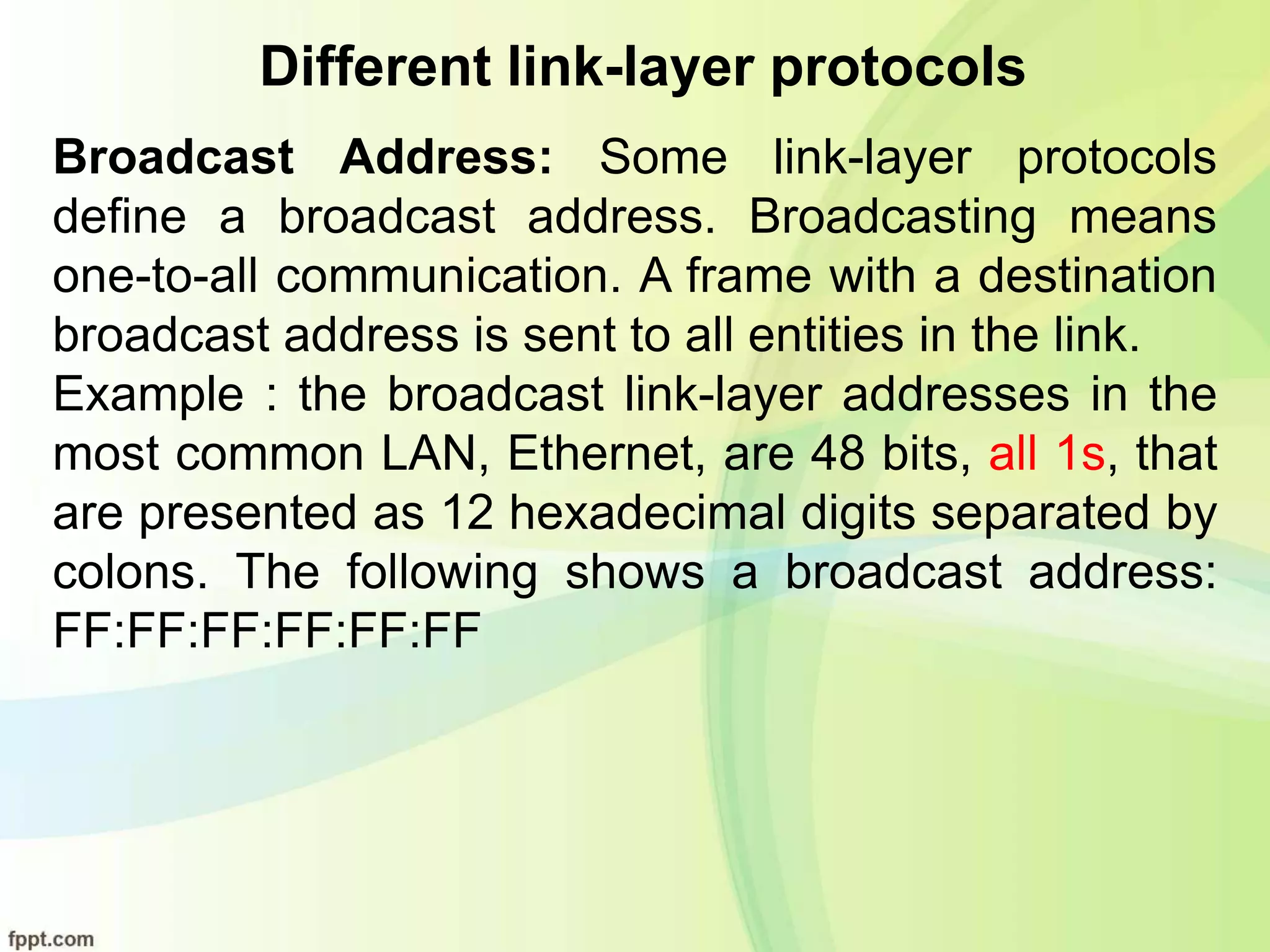 Different link-layer protocols
Broadcast Address: Some link-layer protocols
define a broadcast address. Broadcasting means
one-to-all communication. A frame with a destination
broadcast address is sent to all entities in the link.
Example : the broadcast link-layer addresses in the
most common LAN, Ethernet, are 48 bits, all 1s, that
are presented as 12 hexadecimal digits separated by
colons. The following shows a broadcast address:
FF:FF:FF:FF:FF:FF
 