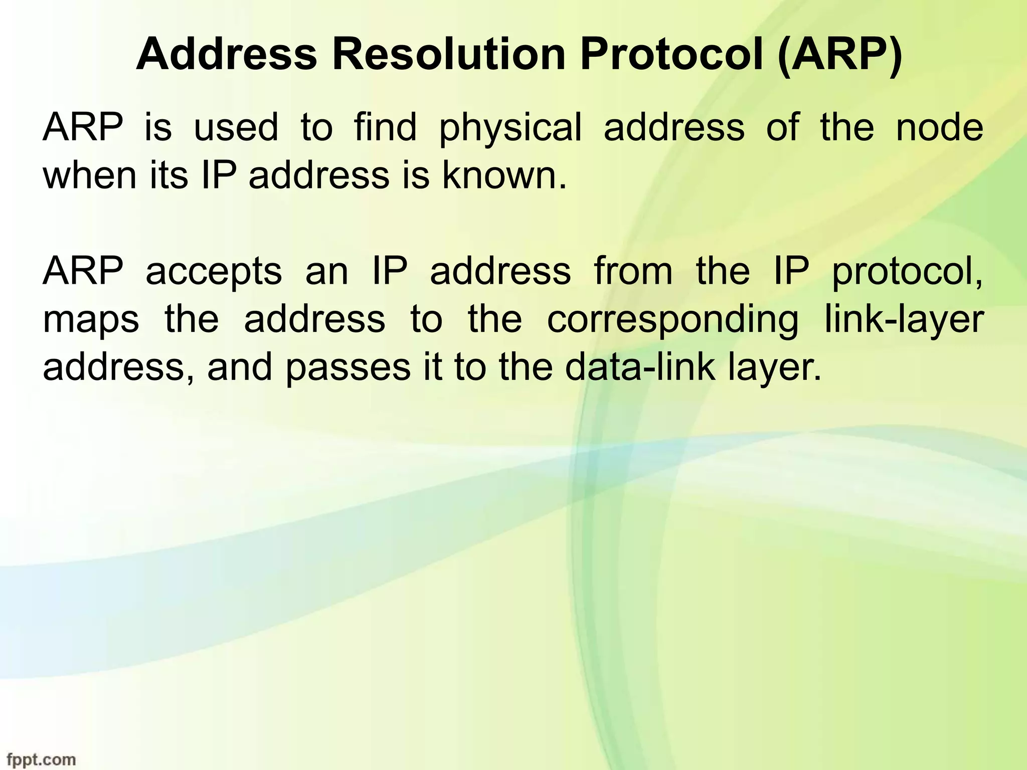 Address Resolution Protocol (ARP)
ARP is used to find physical address of the node
when its IP address is known.
ARP accepts an IP address from the IP protocol,
maps the address to the corresponding link-layer
address, and passes it to the data-link layer.
 