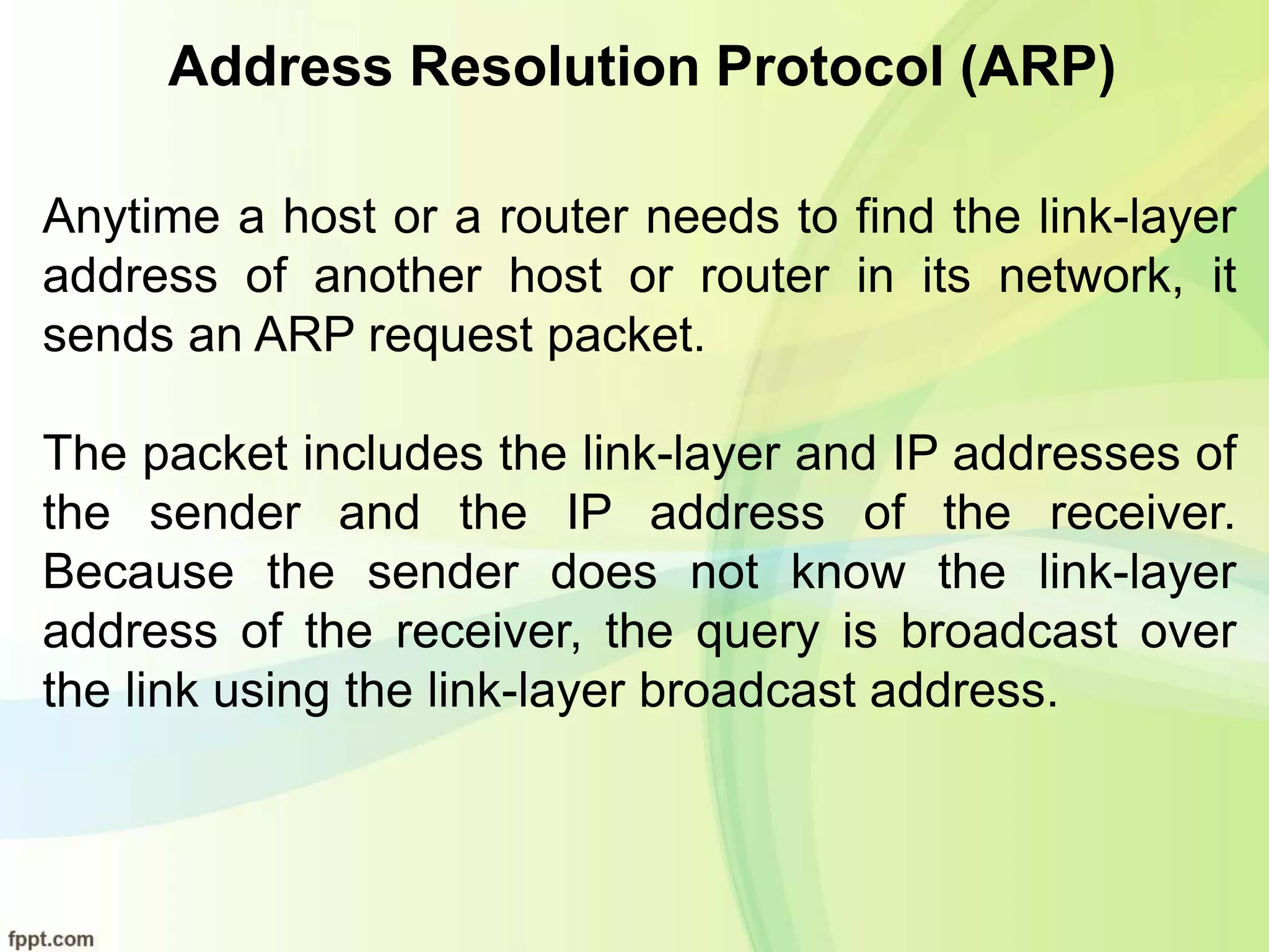 Address Resolution Protocol (ARP)
Anytime a host or a router needs to find the link-layer
address of another host or router in its network, it
sends an ARP request packet.
The packet includes the link-layer and IP addresses of
the sender and the IP address of the receiver.
Because the sender does not know the link-layer
address of the receiver, the query is broadcast over
the link using the link-layer broadcast address.
 