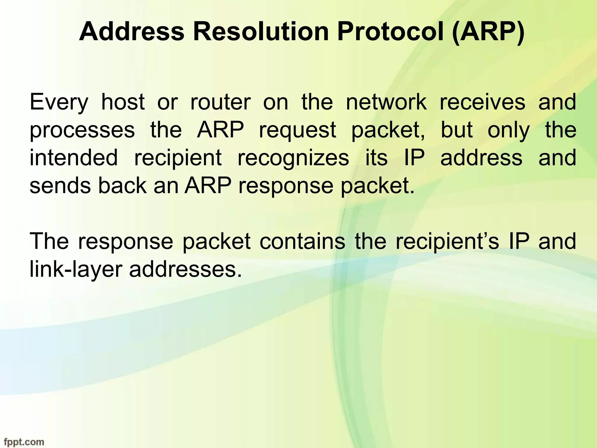Address Resolution Protocol (ARP)
Every host or router on the network receives and
processes the ARP request packet, but only the
intended recipient recognizes its IP address and
sends back an ARP response packet.
The response packet contains the recipient’s IP and
link-layer addresses.
 