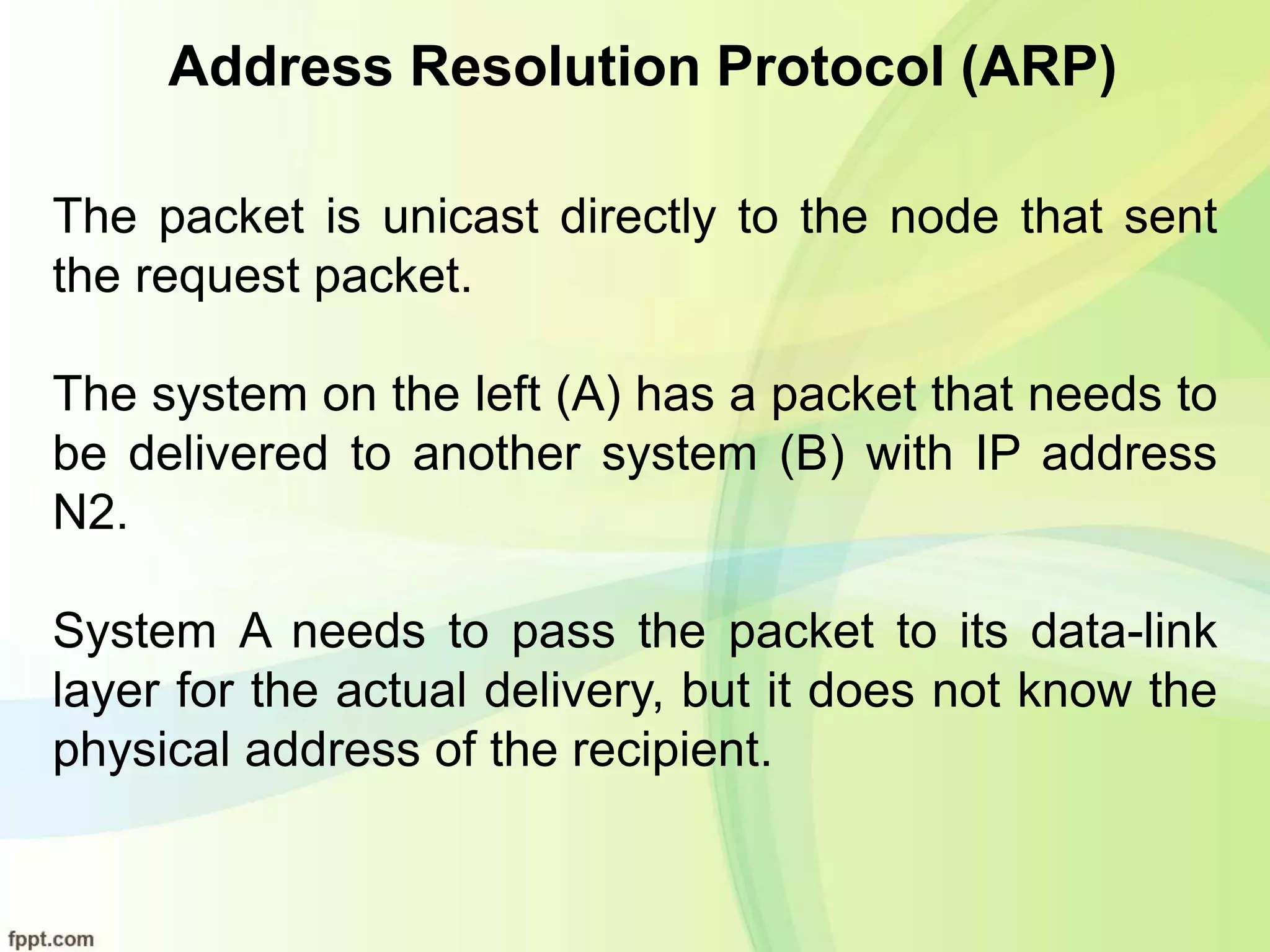 Address Resolution Protocol (ARP)
The packet is unicast directly to the node that sent
the request packet.
The system on the left (A) has a packet that needs to
be delivered to another system (B) with IP address
N2.
System A needs to pass the packet to its data-link
layer for the actual delivery, but it does not know the
physical address of the recipient.
 