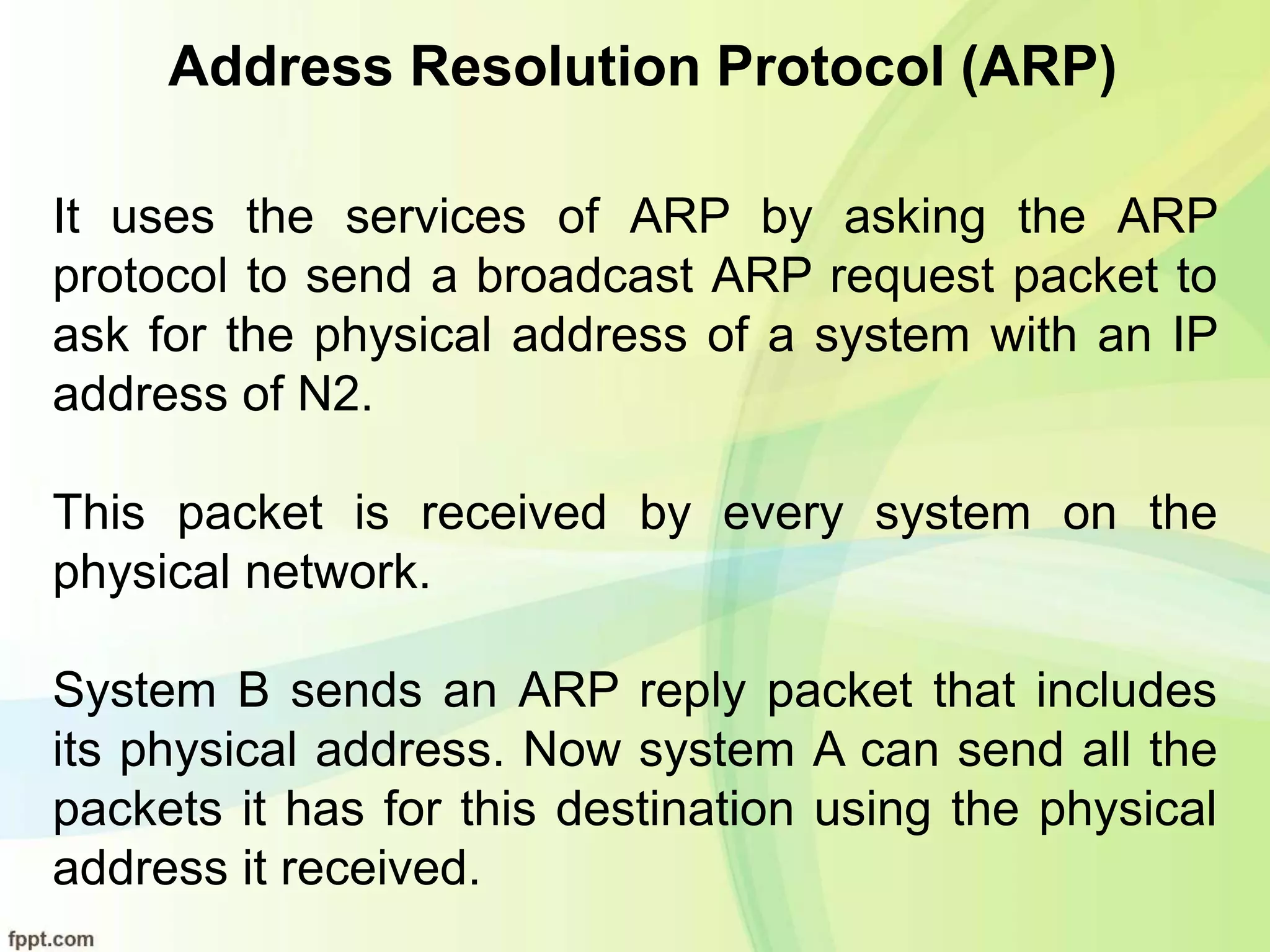 Address Resolution Protocol (ARP)
It uses the services of ARP by asking the ARP
protocol to send a broadcast ARP request packet to
ask for the physical address of a system with an IP
address of N2.
This packet is received by every system on the
physical network.
System B sends an ARP reply packet that includes
its physical address. Now system A can send all the
packets it has for this destination using the physical
address it received.
 