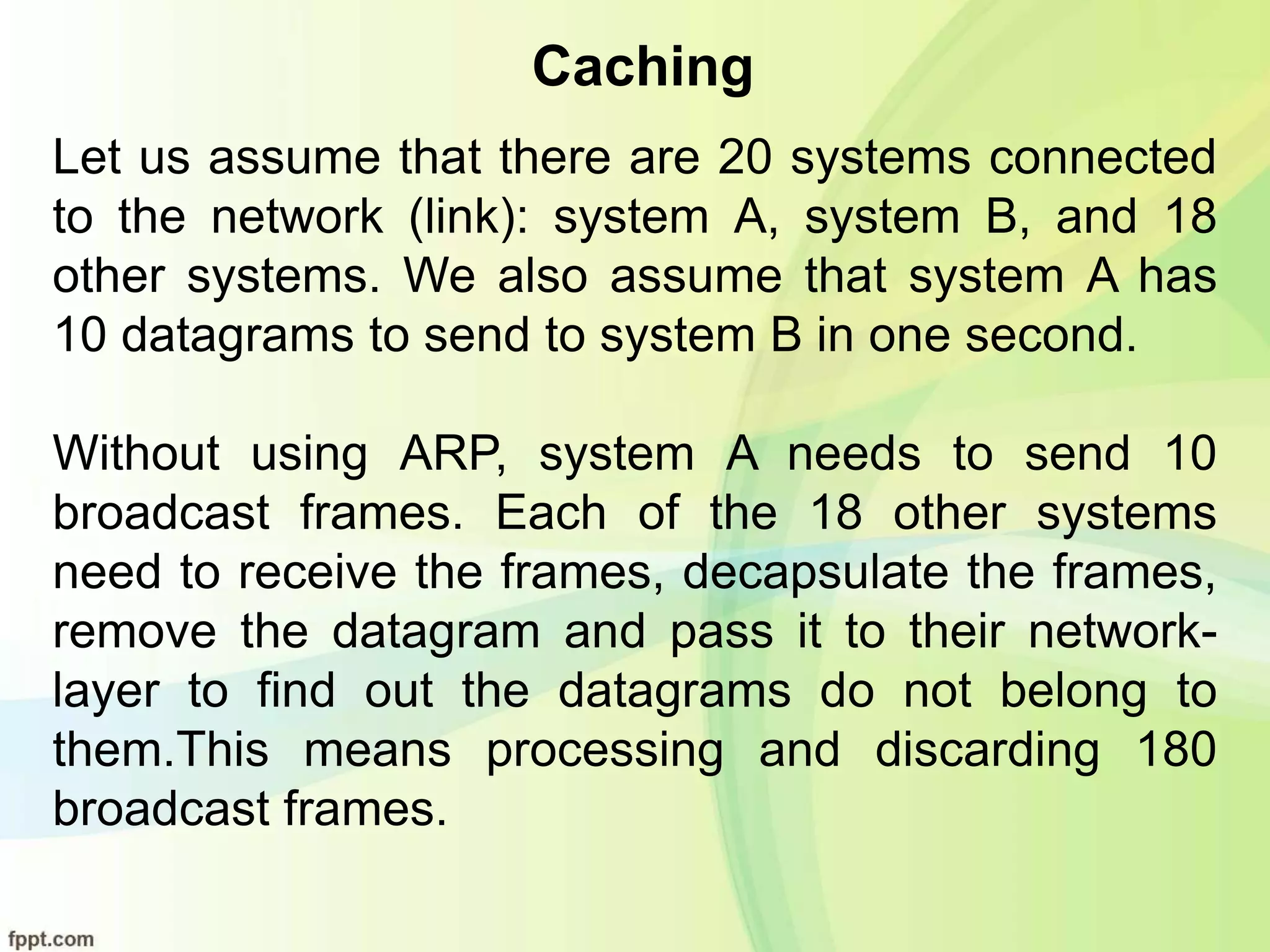 Caching
Let us assume that there are 20 systems connected
to the network (link): system A, system B, and 18
other systems. We also assume that system A has
10 datagrams to send to system B in one second.
Without using ARP, system A needs to send 10
broadcast frames. Each of the 18 other systems
need to receive the frames, decapsulate the frames,
remove the datagram and pass it to their network-
layer to find out the datagrams do not belong to
them.This means processing and discarding 180
broadcast frames.
 