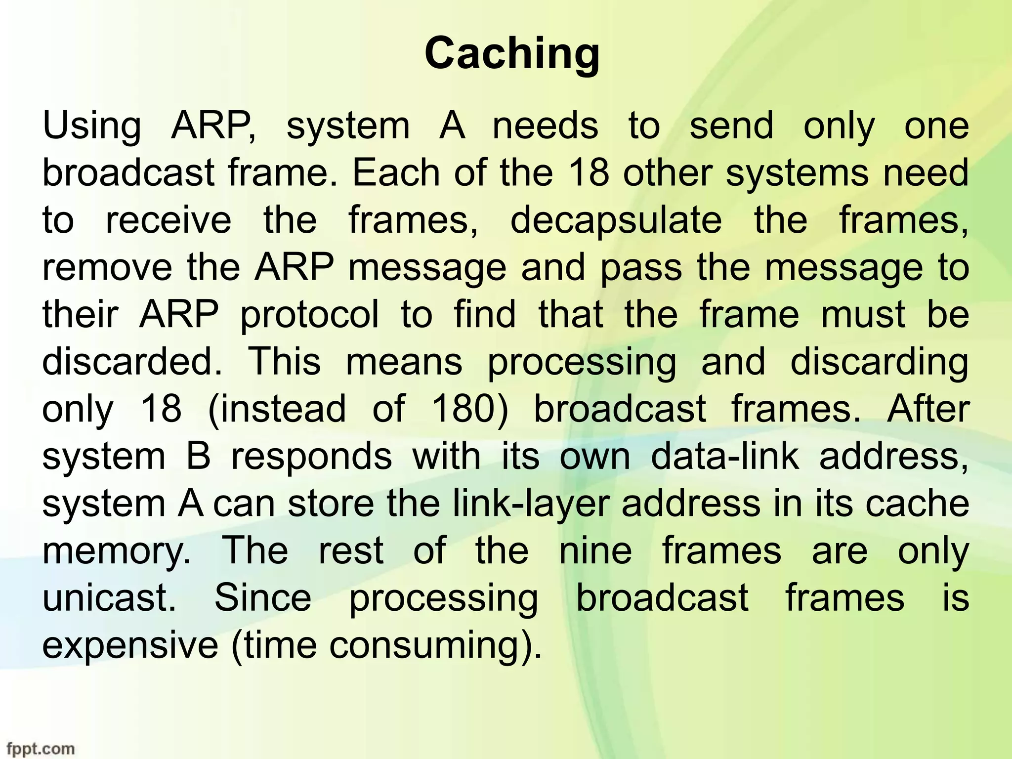 Caching
Using ARP, system A needs to send only one
broadcast frame. Each of the 18 other systems need
to receive the frames, decapsulate the frames,
remove the ARP message and pass the message to
their ARP protocol to find that the frame must be
discarded. This means processing and discarding
only 18 (instead of 180) broadcast frames. After
system B responds with its own data-link address,
system A can store the link-layer address in its cache
memory. The rest of the nine frames are only
unicast. Since processing broadcast frames is
expensive (time consuming).
 