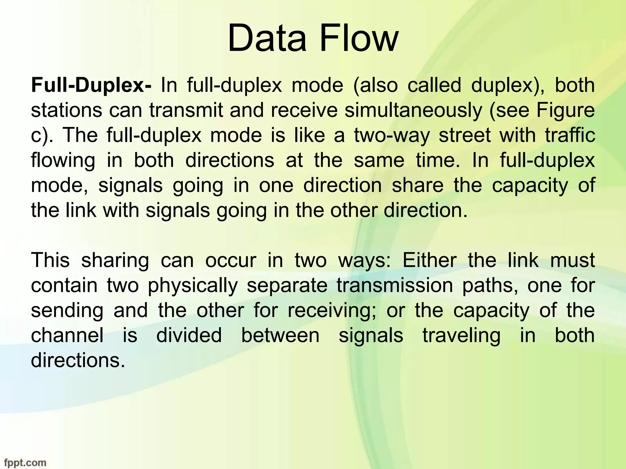 Data Flow
Full-Duplex- In full-duplex mode (also called duplex), both
stations can transmit and receive simultaneously (see Figure
c). The full-duplex mode is like a two-way street with traffic
flowing in both directions at the same time. In full-duplex
mode, signals going in one direction share the capacity of
the link with signals going in the other direction.
This sharing can occur in two ways: Either the link must
contain two physically separate transmission paths, one for
sending and the other for receiving; or the capacity of the
channel is divided between signals traveling in both
directions.
 