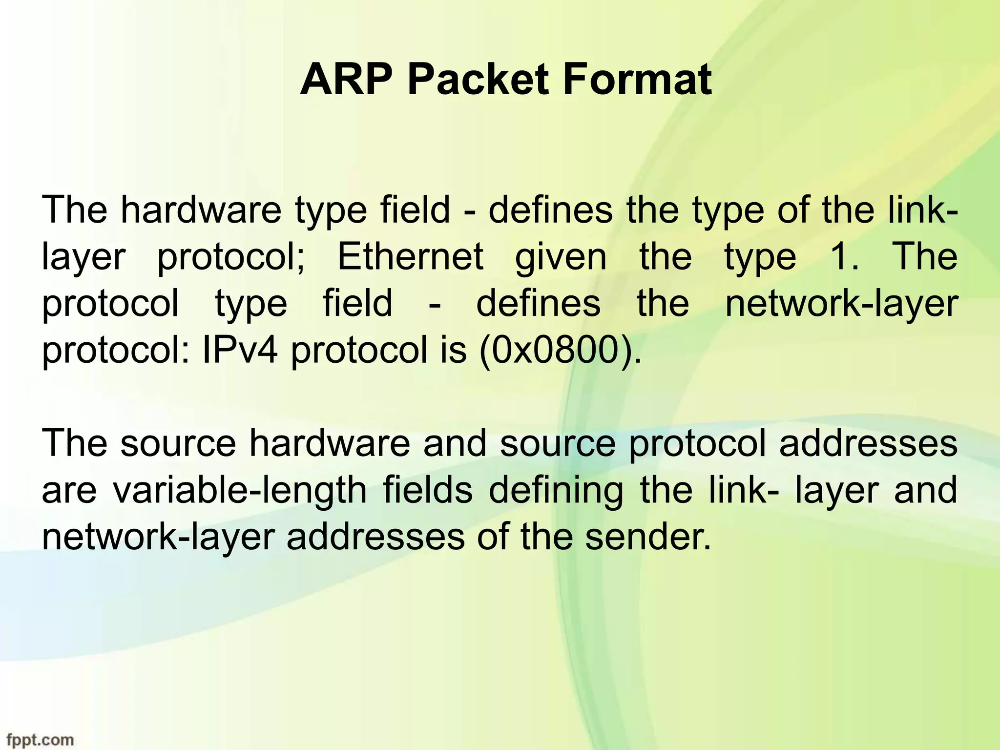 ARP Packet Format
The hardware type field - defines the type of the link-
layer protocol; Ethernet given the type 1. The
protocol type field - defines the network-layer
protocol: IPv4 protocol is (0x0800).
The source hardware and source protocol addresses
are variable-length fields defining the link- layer and
network-layer addresses of the sender.
 