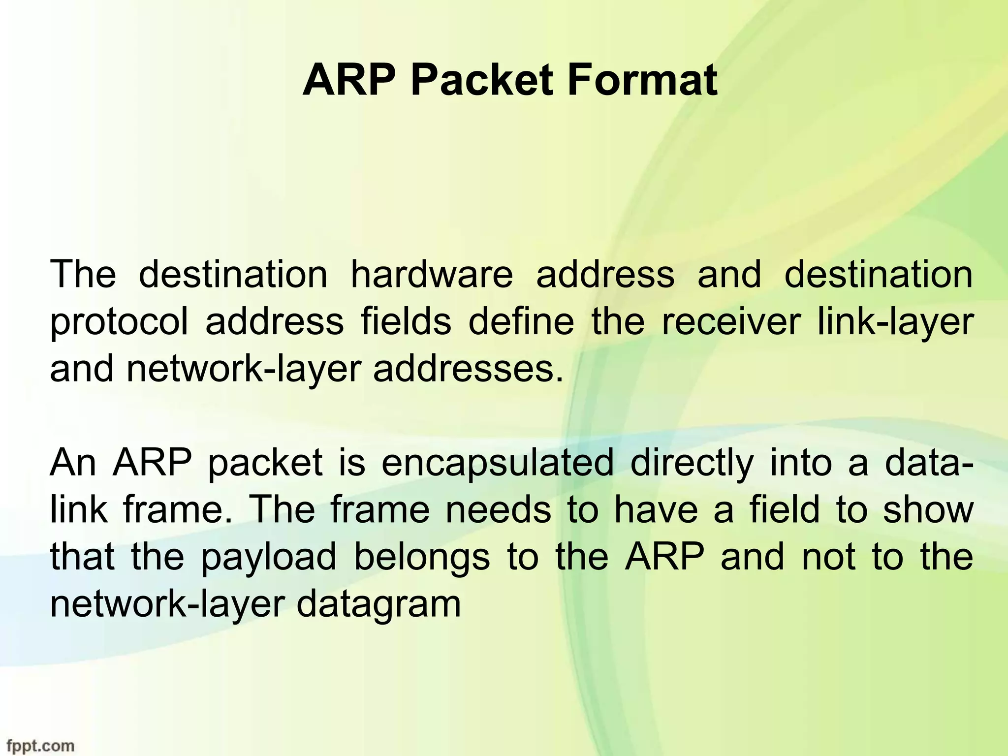 ARP Packet Format
The destination hardware address and destination
protocol address fields define the receiver link-layer
and network-layer addresses.
An ARP packet is encapsulated directly into a data-
link frame. The frame needs to have a field to show
that the payload belongs to the ARP and not to the
network-layer datagram
 