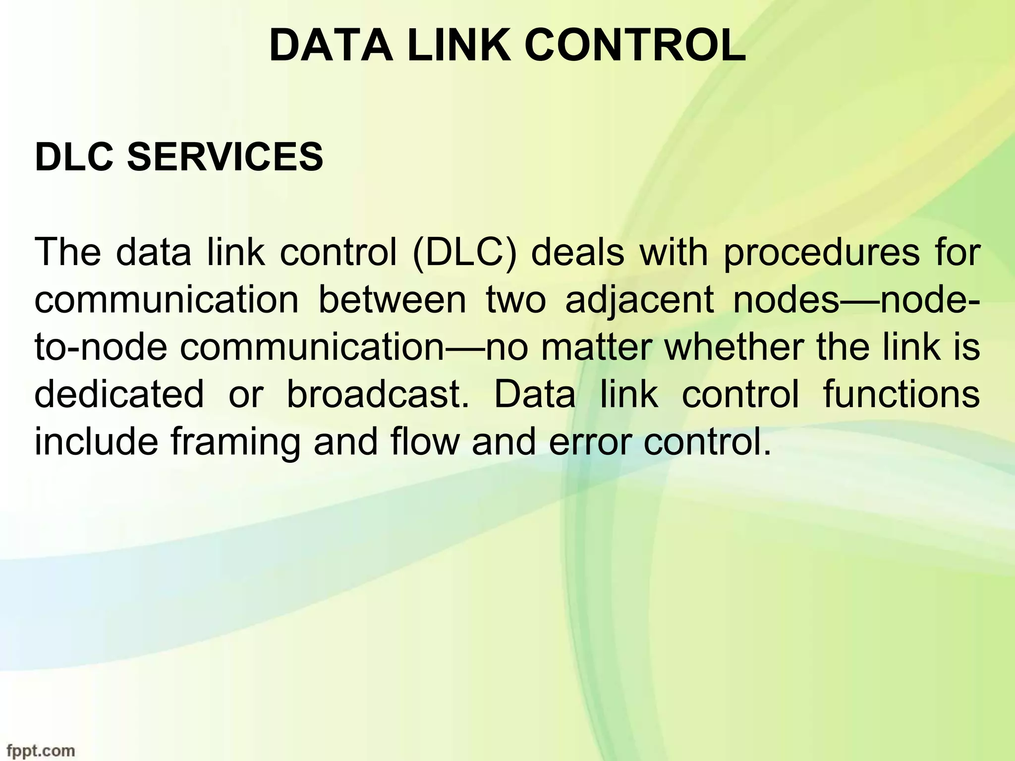 DATA LINK CONTROL
DLC SERVICES
The data link control (DLC) deals with procedures for
communication between two adjacent nodes—node-
to-node communication—no matter whether the link is
dedicated or broadcast. Data link control functions
include framing and flow and error control.
 