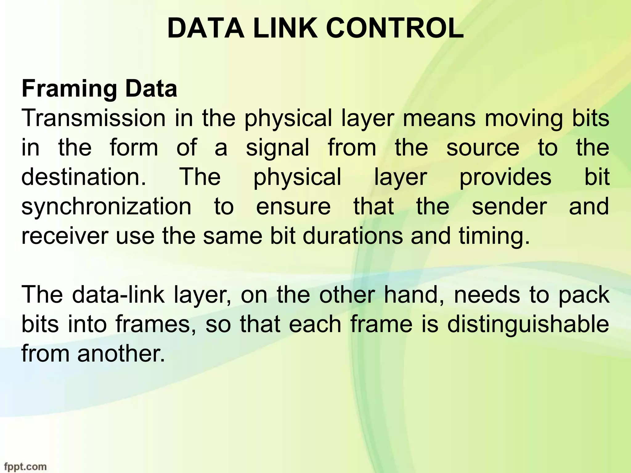 DATA LINK CONTROL
Framing Data
Transmission in the physical layer means moving bits
in the form of a signal from the source to the
destination. The physical layer provides bit
synchronization to ensure that the sender and
receiver use the same bit durations and timing.
The data-link layer, on the other hand, needs to pack
bits into frames, so that each frame is distinguishable
from another.
 