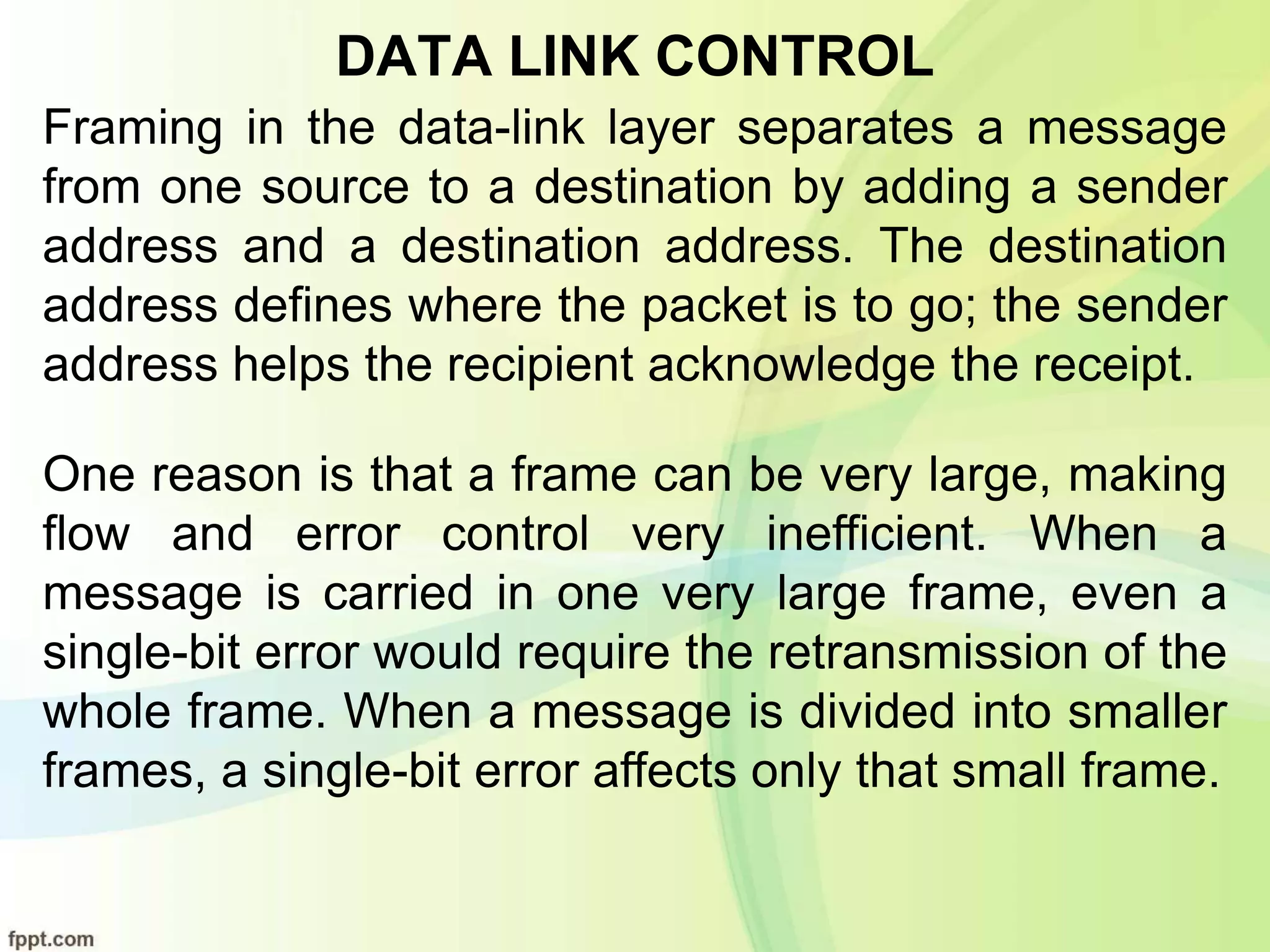 DATA LINK CONTROL
Framing in the data-link layer separates a message
from one source to a destination by adding a sender
address and a destination address. The destination
address defines where the packet is to go; the sender
address helps the recipient acknowledge the receipt.
One reason is that a frame can be very large, making
flow and error control very inefficient. When a
message is carried in one very large frame, even a
single-bit error would require the retransmission of the
whole frame. When a message is divided into smaller
frames, a single-bit error affects only that small frame.
 