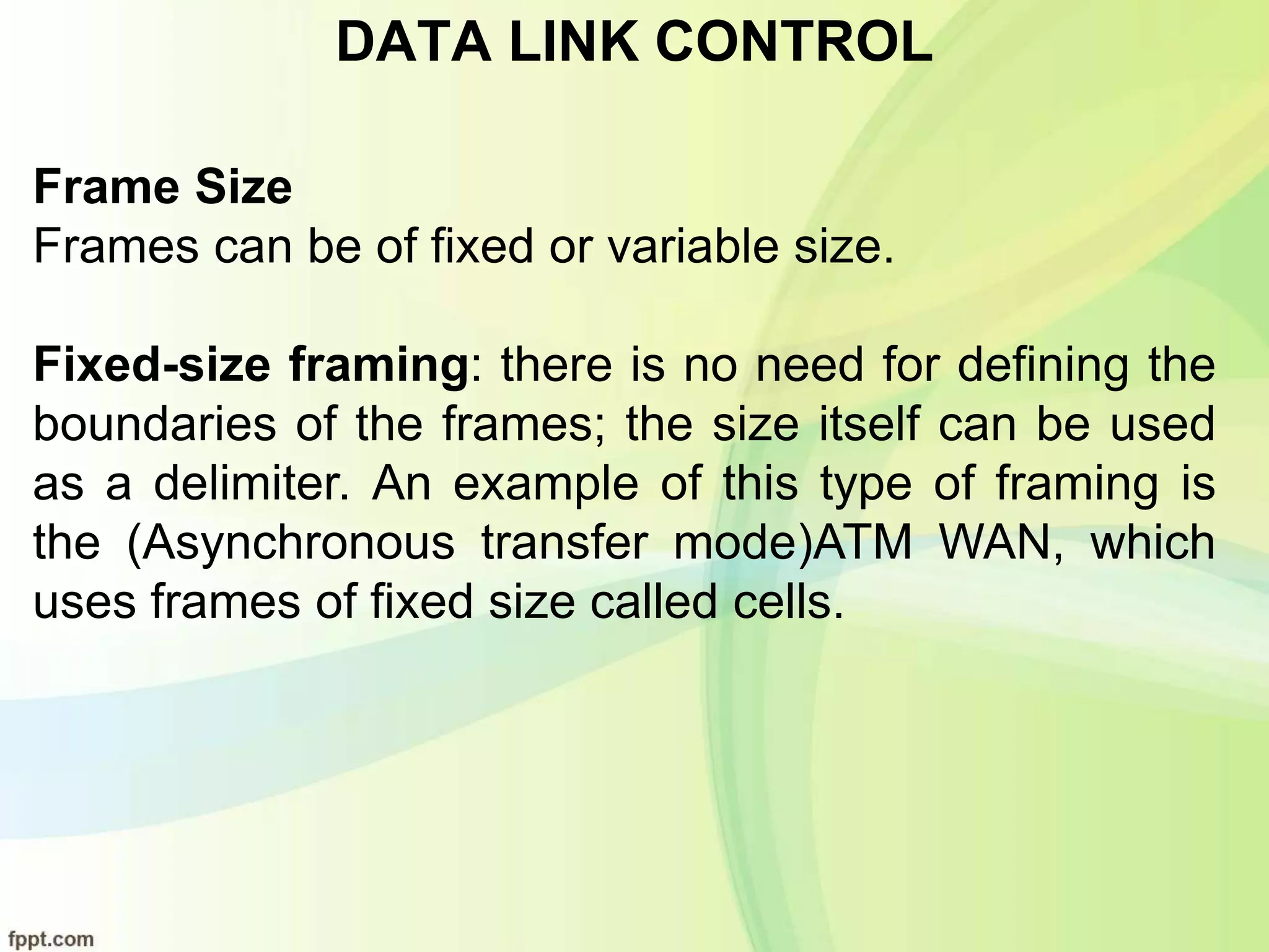 DATA LINK CONTROL
Frame Size
Frames can be of fixed or variable size.
Fixed-size framing: there is no need for defining the
boundaries of the frames; the size itself can be used
as a delimiter. An example of this type of framing is
the (Asynchronous transfer mode)ATM WAN, which
uses frames of fixed size called cells.
 