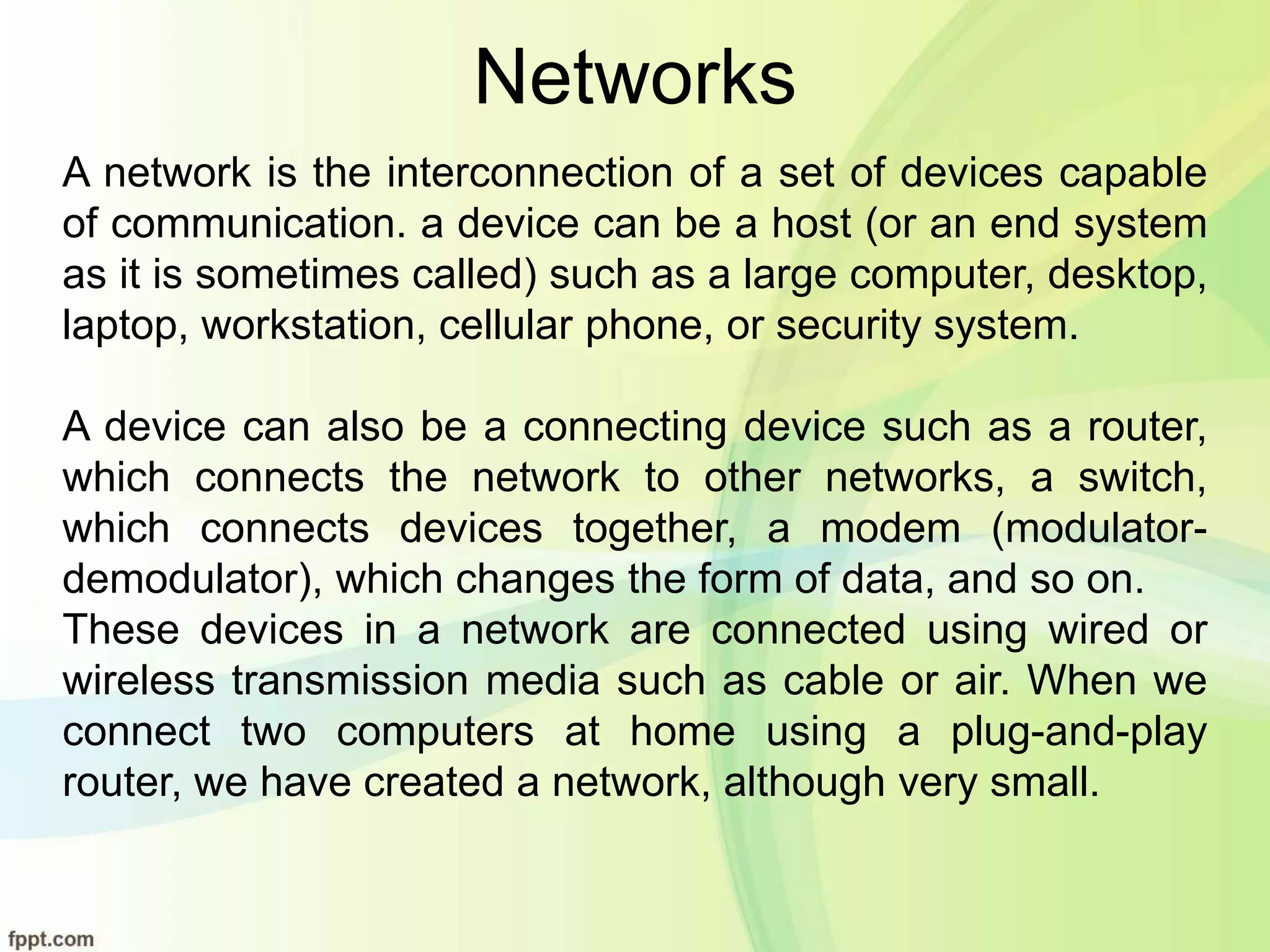 Networks
A network is the interconnection of a set of devices capable
of communication. a device can be a host (or an end system
as it is sometimes called) such as a large computer, desktop,
laptop, workstation, cellular phone, or security system.
A device can also be a connecting device such as a router,
which connects the network to other networks, a switch,
which connects devices together, a modem (modulator-
demodulator), which changes the form of data, and so on.
These devices in a network are connected using wired or
wireless transmission media such as cable or air. When we
connect two computers at home using a plug-and-play
router, we have created a network, although very small.
 