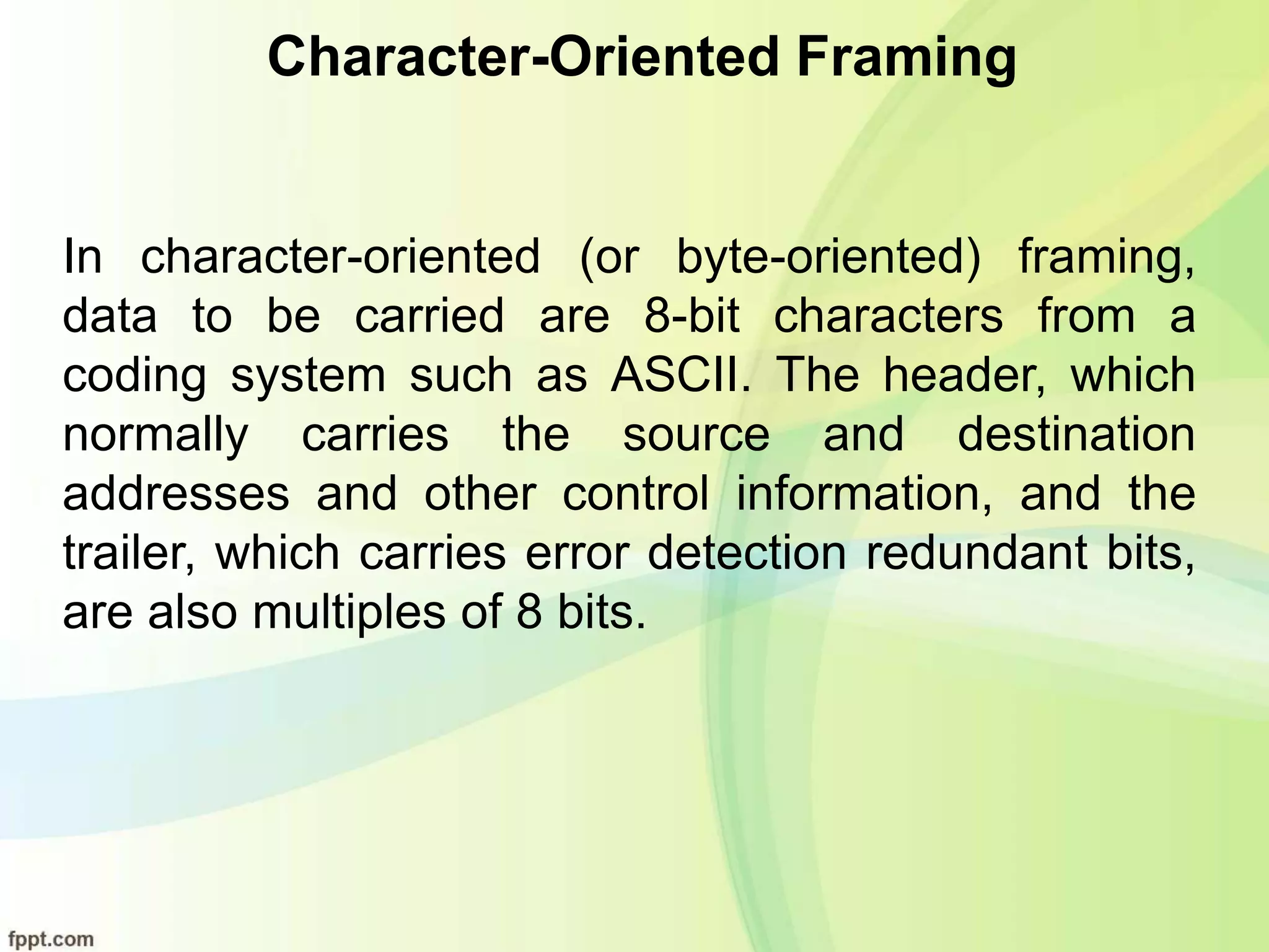 Character-Oriented Framing
In character-oriented (or byte-oriented) framing,
data to be carried are 8-bit characters from a
coding system such as ASCII. The header, which
normally carries the source and destination
addresses and other control information, and the
trailer, which carries error detection redundant bits,
are also multiples of 8 bits.
 