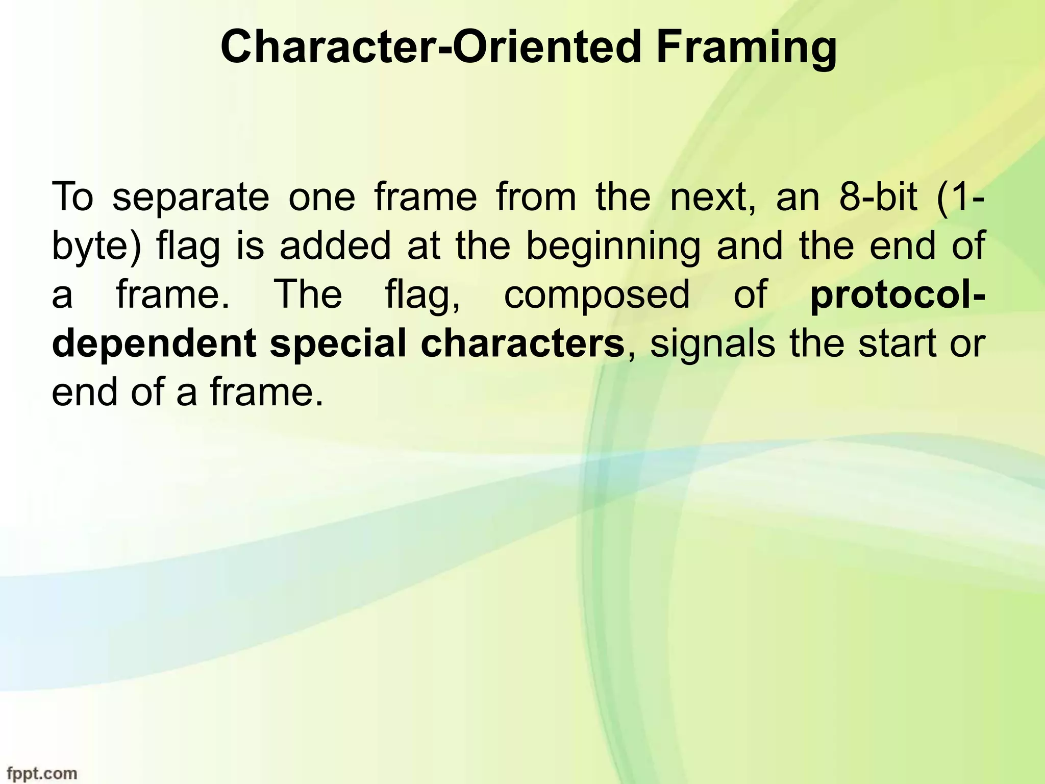 Character-Oriented Framing
To separate one frame from the next, an 8-bit (1-
byte) flag is added at the beginning and the end of
a frame. The flag, composed of protocol-
dependent special characters, signals the start or
end of a frame.
 