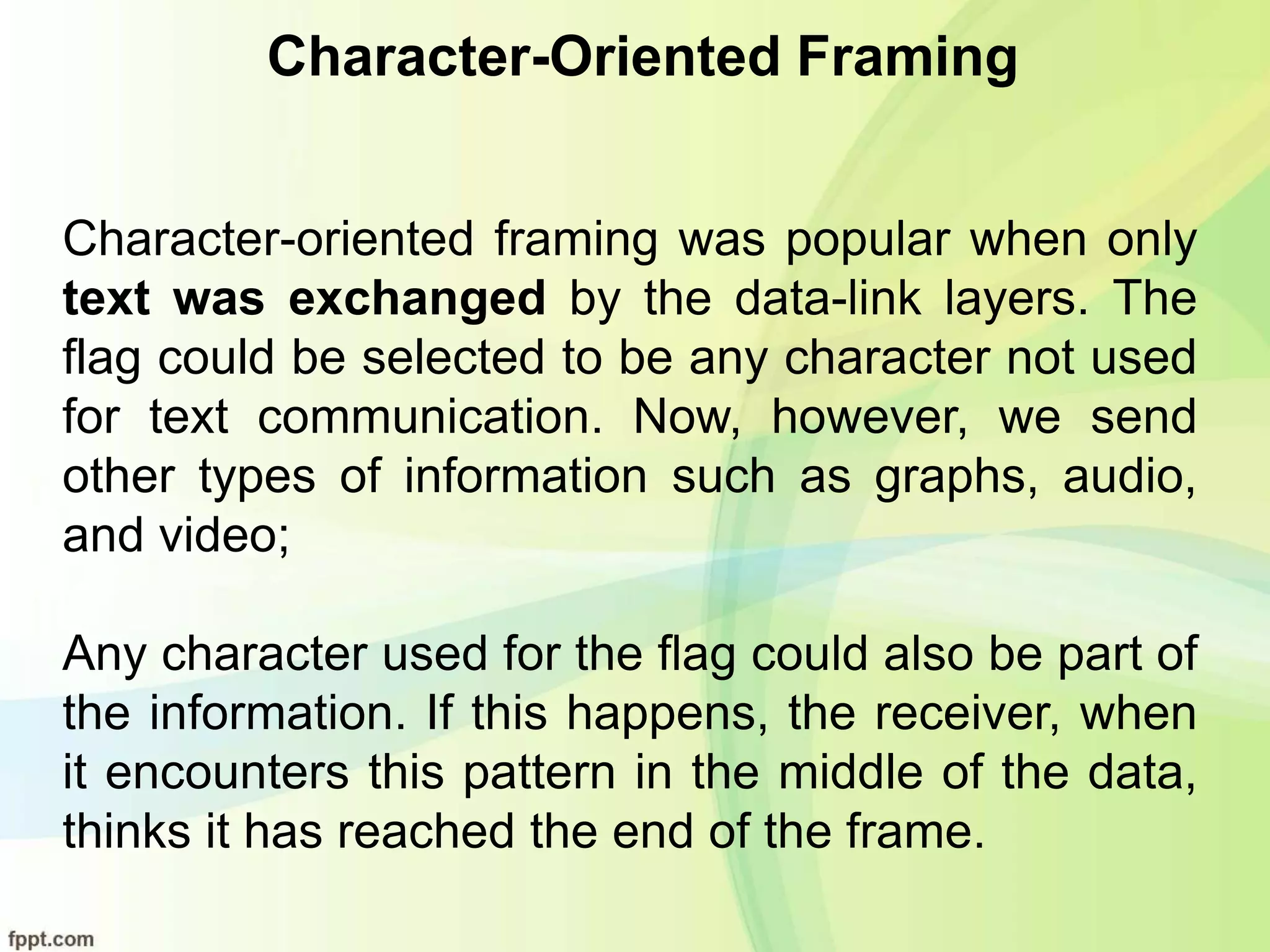 Character-Oriented Framing
Character-oriented framing was popular when only
text was exchanged by the data-link layers. The
flag could be selected to be any character not used
for text communication. Now, however, we send
other types of information such as graphs, audio,
and video;
Any character used for the flag could also be part of
the information. If this happens, the receiver, when
it encounters this pattern in the middle of the data,
thinks it has reached the end of the frame.
 