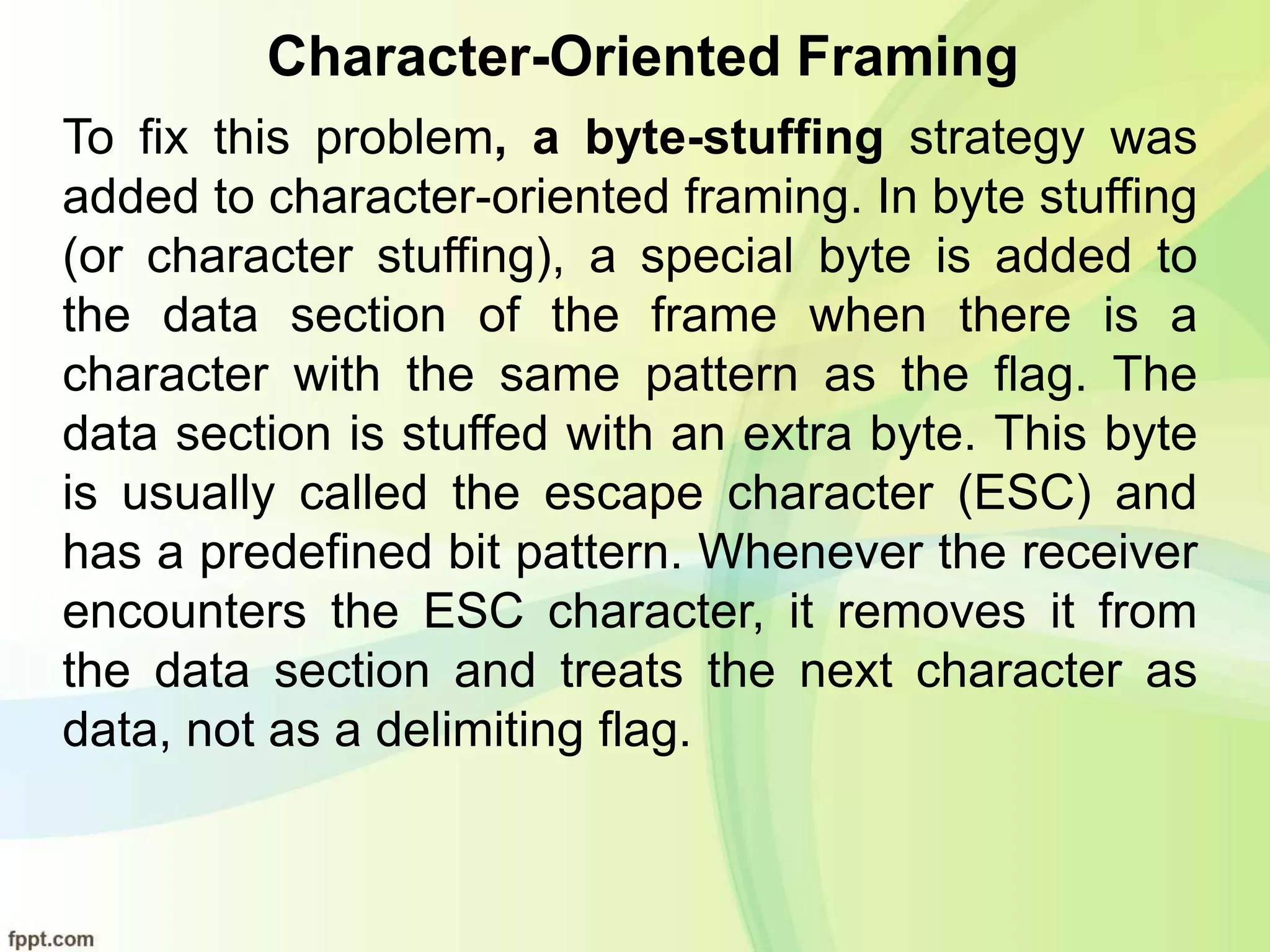 Character-Oriented Framing
To fix this problem, a byte-stuffing strategy was
added to character-oriented framing. In byte stuffing
(or character stuffing), a special byte is added to
the data section of the frame when there is a
character with the same pattern as the flag. The
data section is stuffed with an extra byte. This byte
is usually called the escape character (ESC) and
has a predefined bit pattern. Whenever the receiver
encounters the ESC character, it removes it from
the data section and treats the next character as
data, not as a delimiting flag.
 