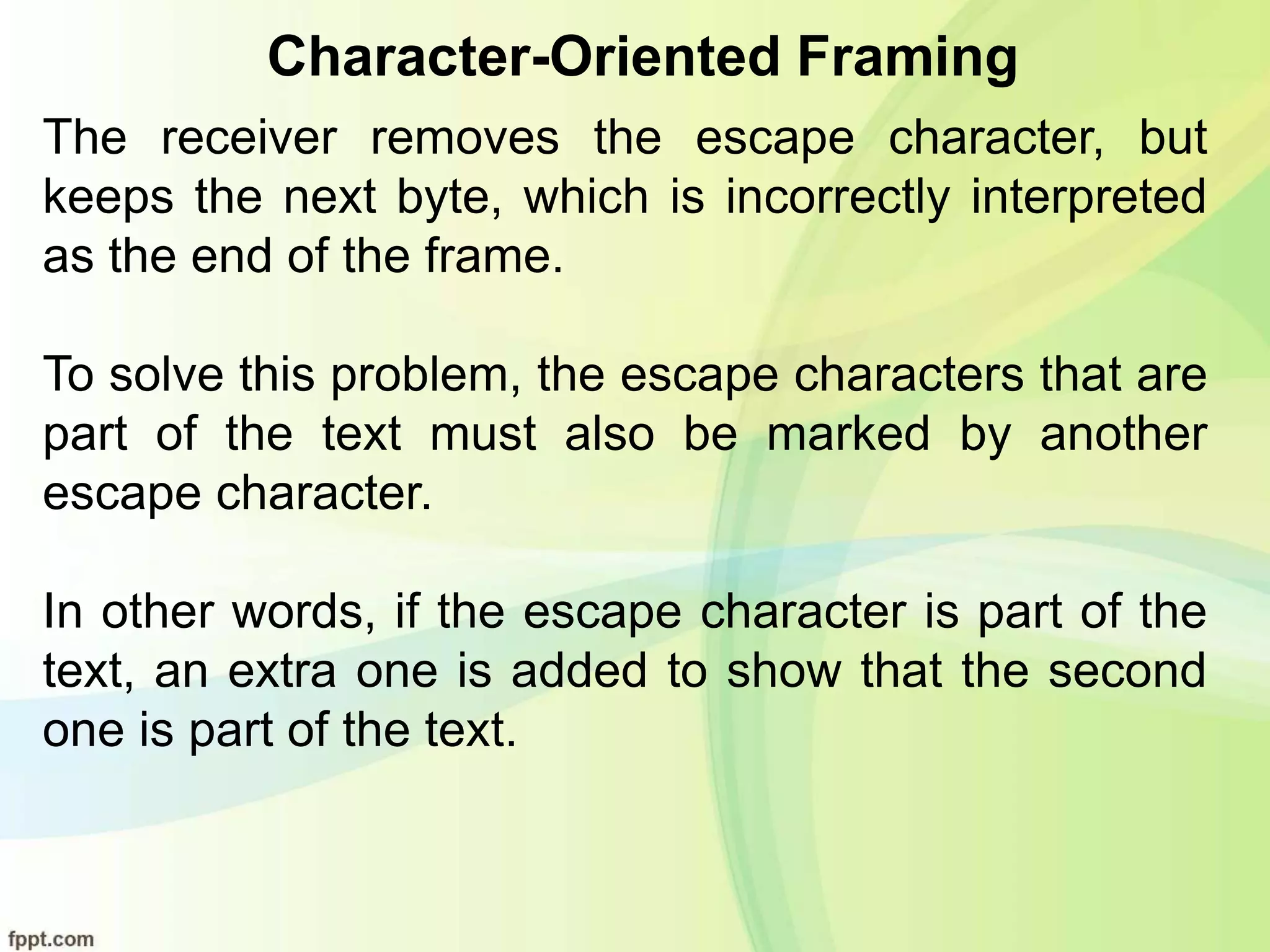 Character-Oriented Framing
The receiver removes the escape character, but
keeps the next byte, which is incorrectly interpreted
as the end of the frame.
To solve this problem, the escape characters that are
part of the text must also be marked by another
escape character.
In other words, if the escape character is part of the
text, an extra one is added to show that the second
one is part of the text.
 