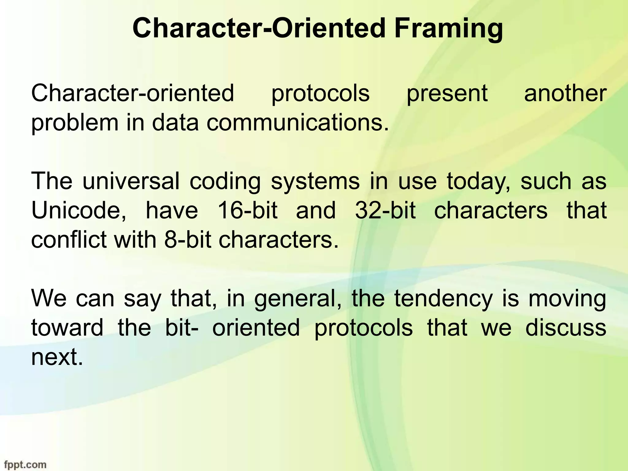 Character-Oriented Framing
Character-oriented protocols present another
problem in data communications.
The universal coding systems in use today, such as
Unicode, have 16-bit and 32-bit characters that
conflict with 8-bit characters.
We can say that, in general, the tendency is moving
toward the bit- oriented protocols that we discuss
next.
 