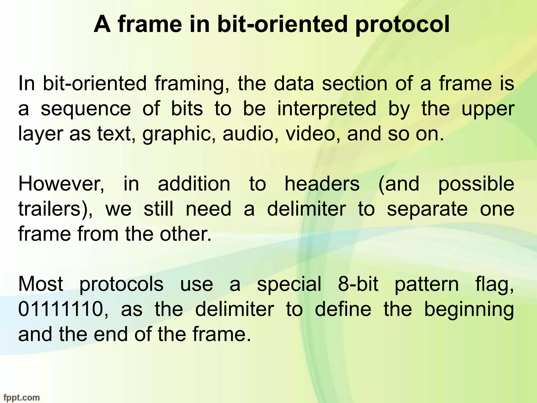 A frame in bit-oriented protocol
In bit-oriented framing, the data section of a frame is
a sequence of bits to be interpreted by the upper
layer as text, graphic, audio, video, and so on.
However, in addition to headers (and possible
trailers), we still need a delimiter to separate one
frame from the other.
Most protocols use a special 8-bit pattern flag,
01111110, as the delimiter to define the beginning
and the end of the frame.
 