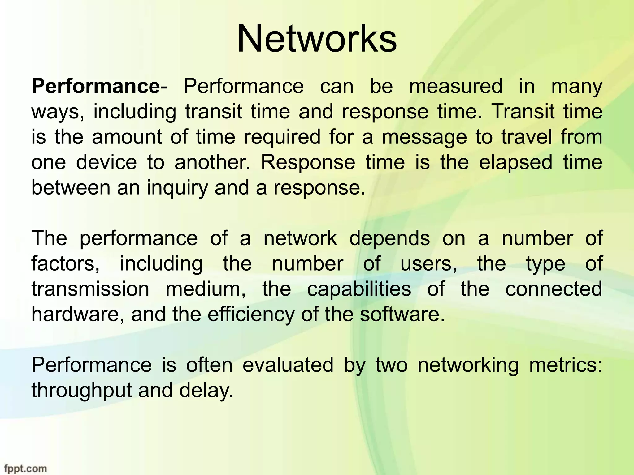 Networks
Performance- Performance can be measured in many
ways, including transit time and response time. Transit time
is the amount of time required for a message to travel from
one device to another. Response time is the elapsed time
between an inquiry and a response.
The performance of a network depends on a number of
factors, including the number of users, the type of
transmission medium, the capabilities of the connected
hardware, and the efficiency of the software.
Performance is often evaluated by two networking metrics:
throughput and delay.
 