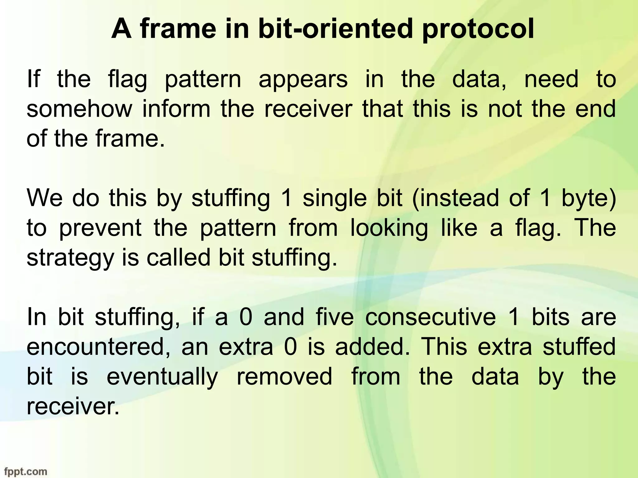 A frame in bit-oriented protocol
If the flag pattern appears in the data, need to
somehow inform the receiver that this is not the end
of the frame.
We do this by stuffing 1 single bit (instead of 1 byte)
to prevent the pattern from looking like a flag. The
strategy is called bit stuffing.
In bit stuffing, if a 0 and five consecutive 1 bits are
encountered, an extra 0 is added. This extra stuffed
bit is eventually removed from the data by the
receiver.
 