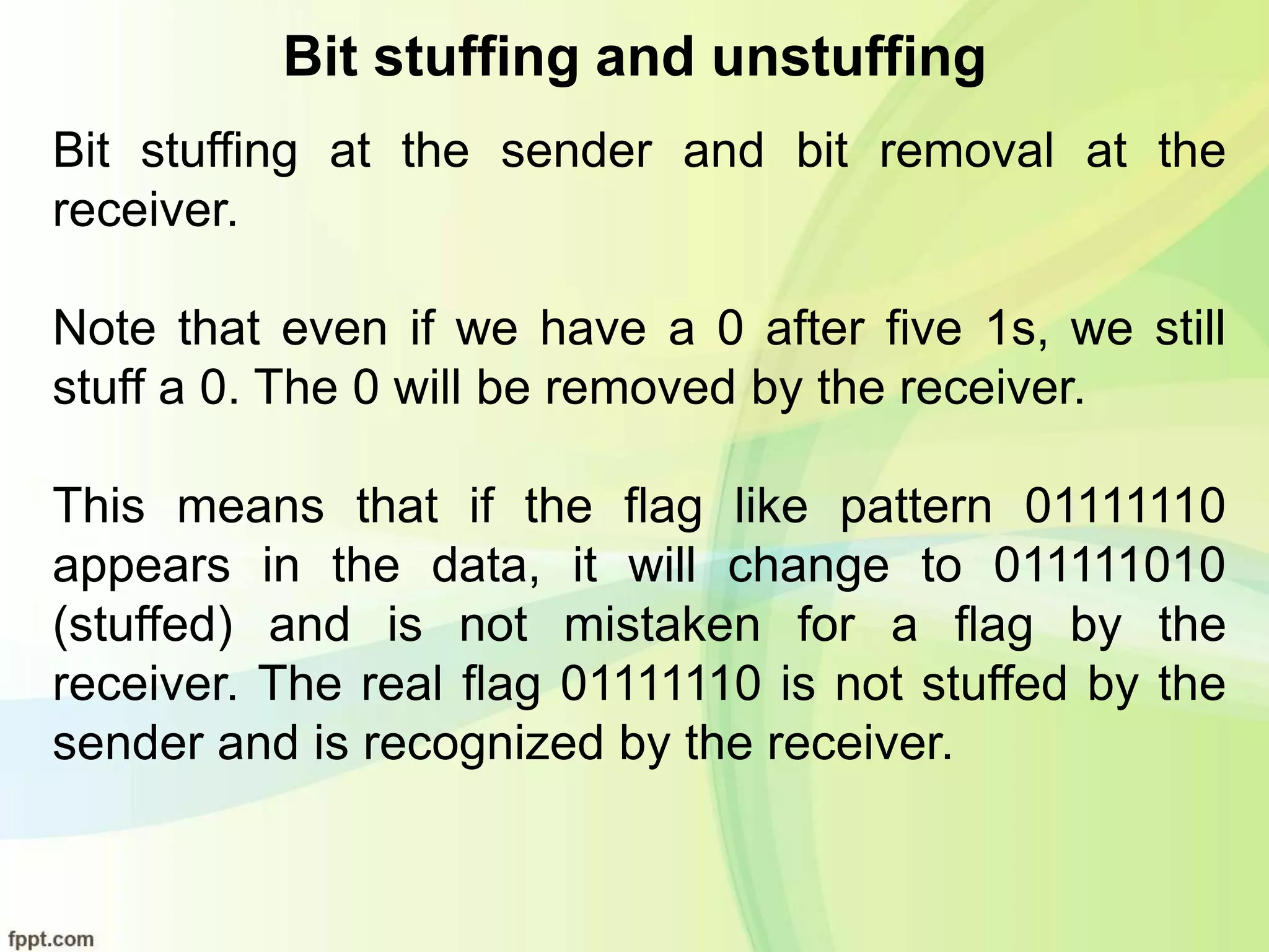 Bit stuffing and unstuffing
Bit stuffing at the sender and bit removal at the
receiver.
Note that even if we have a 0 after five 1s, we still
stuff a 0. The 0 will be removed by the receiver.
This means that if the flag like pattern 01111110
appears in the data, it will change to 011111010
(stuffed) and is not mistaken for a flag by the
receiver. The real flag 01111110 is not stuffed by the
sender and is recognized by the receiver.
 