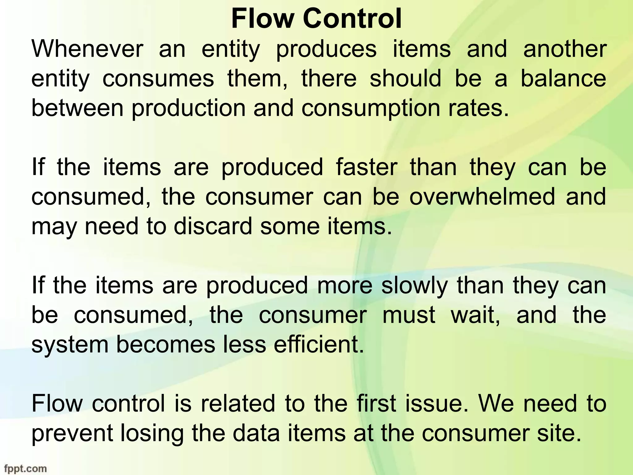 Flow Control
Whenever an entity produces items and another
entity consumes them, there should be a balance
between production and consumption rates.
If the items are produced faster than they can be
consumed, the consumer can be overwhelmed and
may need to discard some items.
If the items are produced more slowly than they can
be consumed, the consumer must wait, and the
system becomes less efficient.
Flow control is related to the first issue. We need to
prevent losing the data items at the consumer site.
 