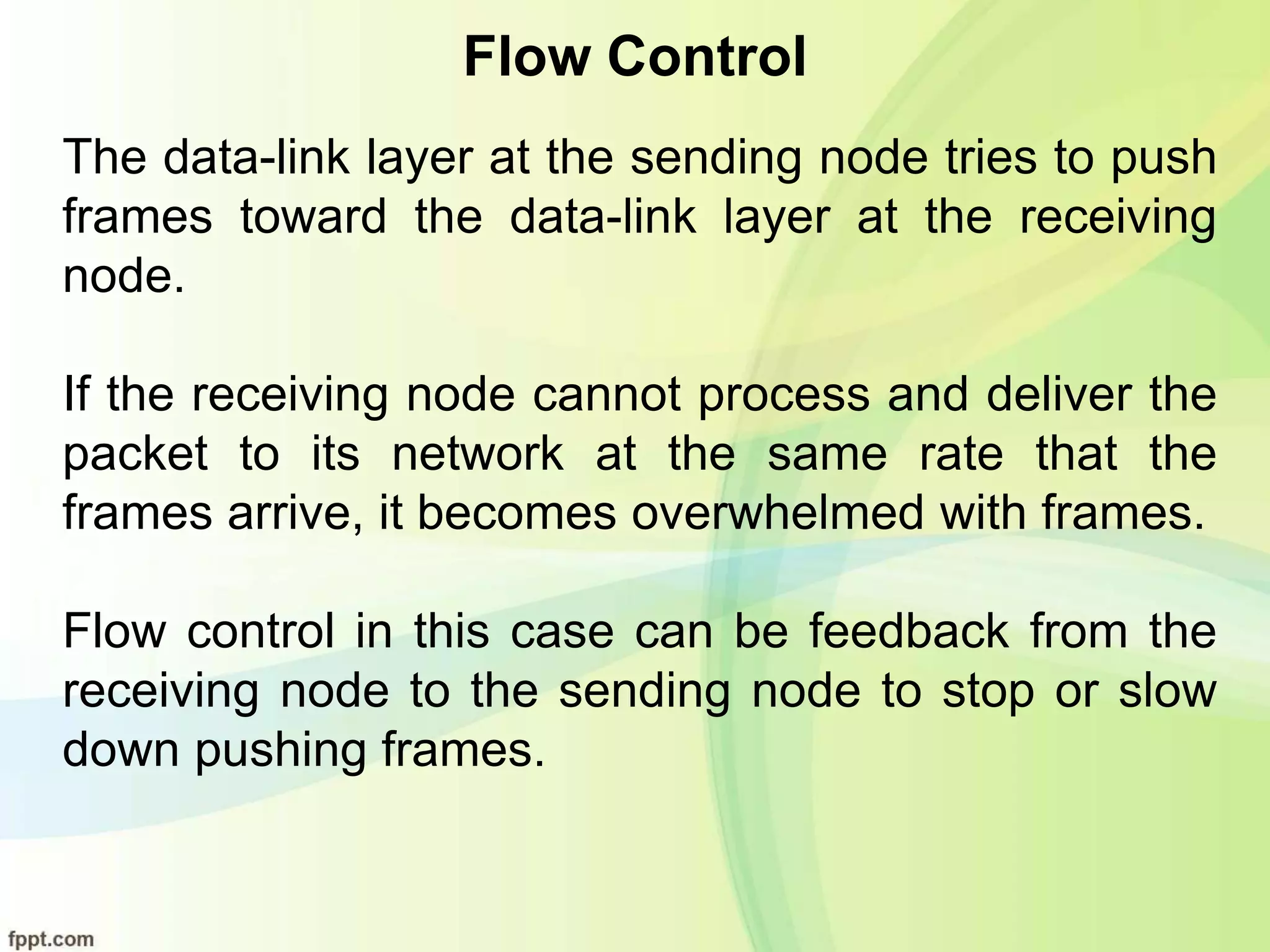 Flow Control
The data-link layer at the sending node tries to push
frames toward the data-link layer at the receiving
node.
If the receiving node cannot process and deliver the
packet to its network at the same rate that the
frames arrive, it becomes overwhelmed with frames.
Flow control in this case can be feedback from the
receiving node to the sending node to stop or slow
down pushing frames.
 