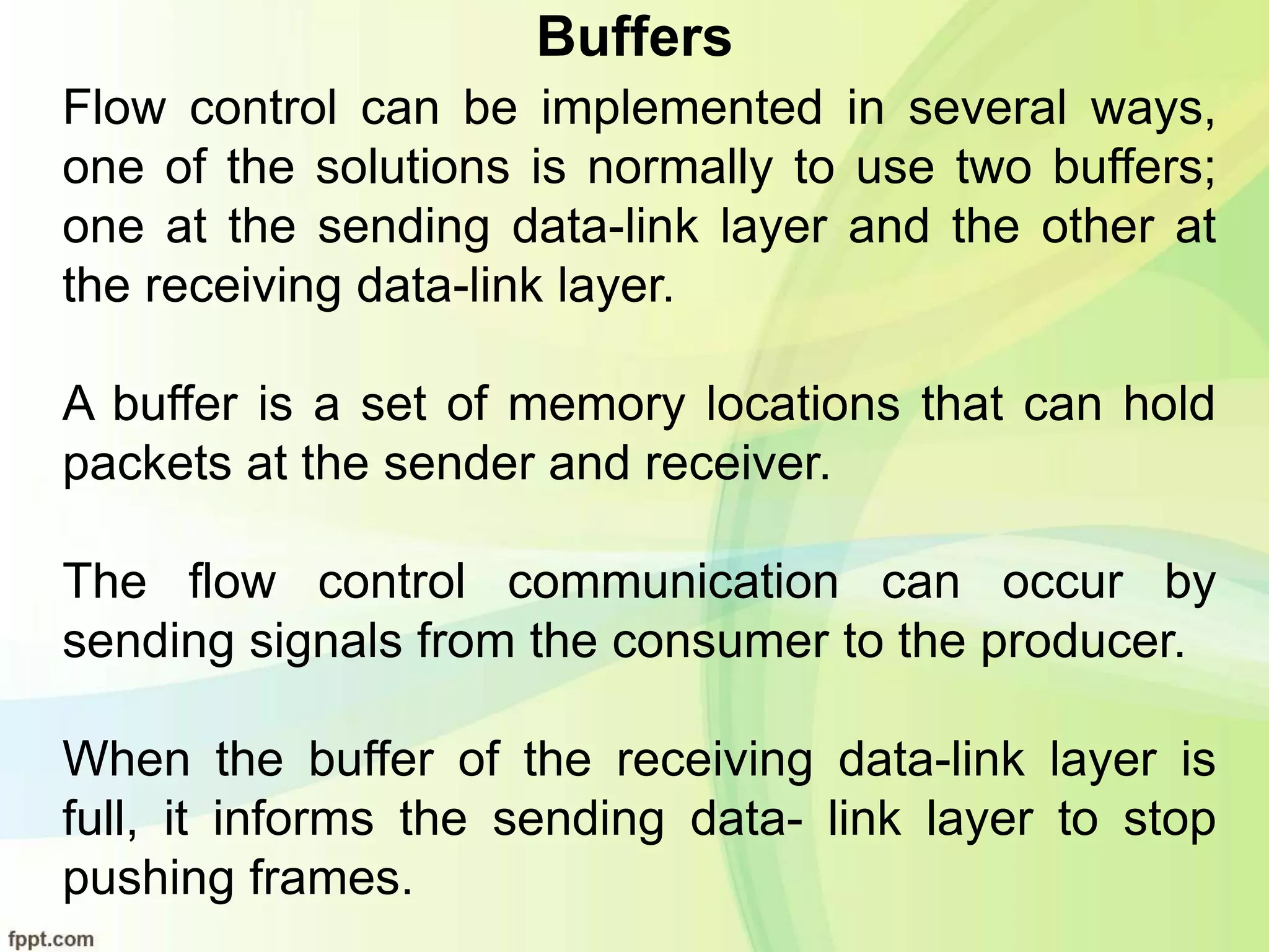 Buffers
Flow control can be implemented in several ways,
one of the solutions is normally to use two buffers;
one at the sending data-link layer and the other at
the receiving data-link layer.
A buffer is a set of memory locations that can hold
packets at the sender and receiver.
The flow control communication can occur by
sending signals from the consumer to the producer.
When the buffer of the receiving data-link layer is
full, it informs the sending data- link layer to stop
pushing frames.
 