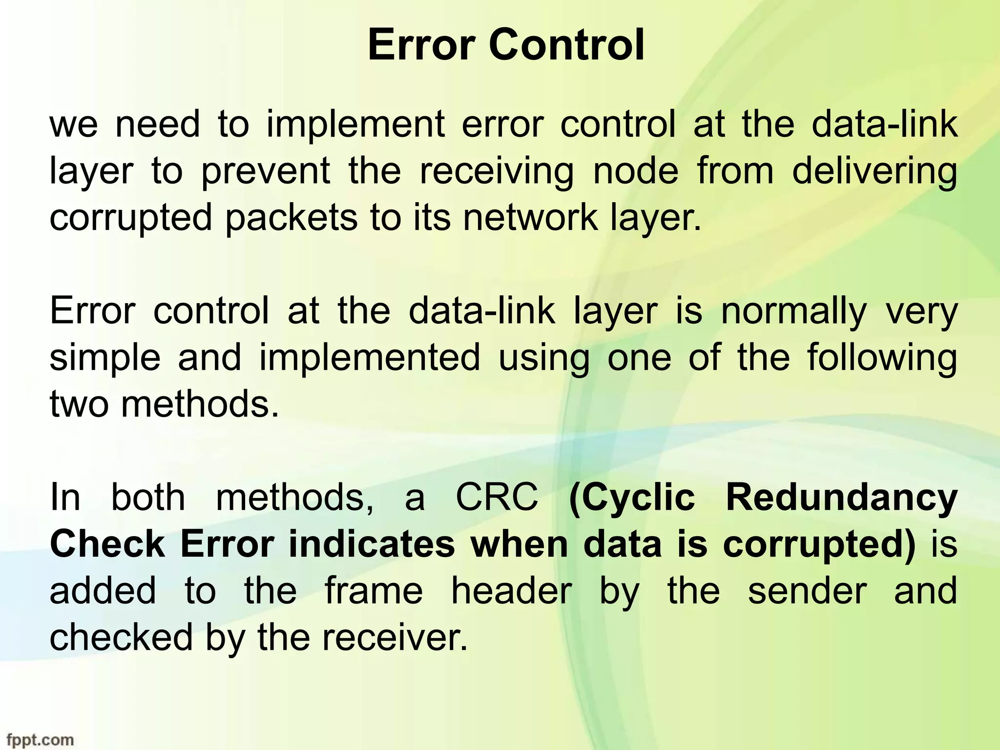 Error Control
we need to implement error control at the data-link
layer to prevent the receiving node from delivering
corrupted packets to its network layer.
Error control at the data-link layer is normally very
simple and implemented using one of the following
two methods.
In both methods, a CRC (Cyclic Redundancy
Check Error indicates when data is corrupted) is
added to the frame header by the sender and
checked by the receiver.
 