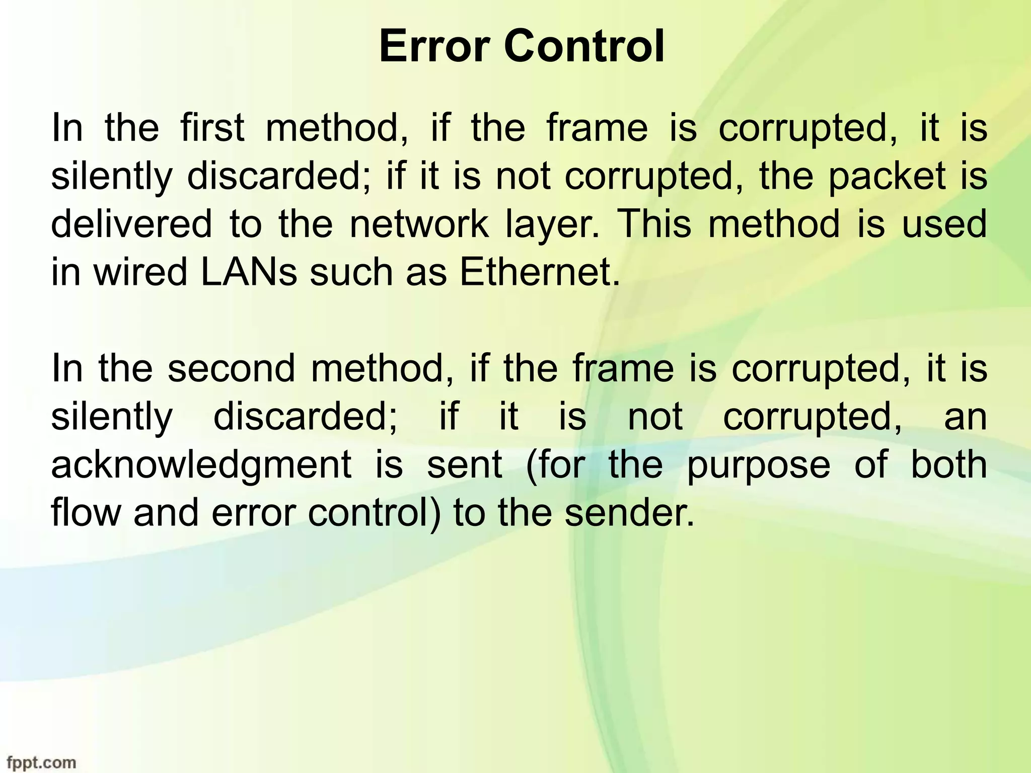 Error Control
In the first method, if the frame is corrupted, it is
silently discarded; if it is not corrupted, the packet is
delivered to the network layer. This method is used
in wired LANs such as Ethernet.
In the second method, if the frame is corrupted, it is
silently discarded; if it is not corrupted, an
acknowledgment is sent (for the purpose of both
flow and error control) to the sender.
 