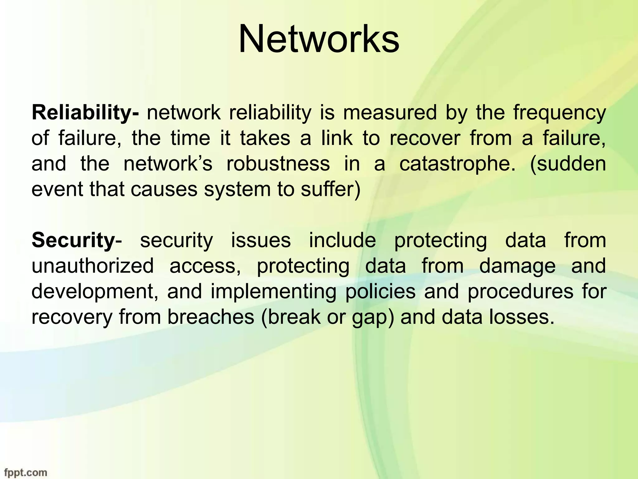 Networks
Reliability- network reliability is measured by the frequency
of failure, the time it takes a link to recover from a failure,
and the network’s robustness in a catastrophe. (sudden
event that causes system to suffer)
Security- security issues include protecting data from
unauthorized access, protecting data from damage and
development, and implementing policies and procedures for
recovery from breaches (break or gap) and data losses.
 