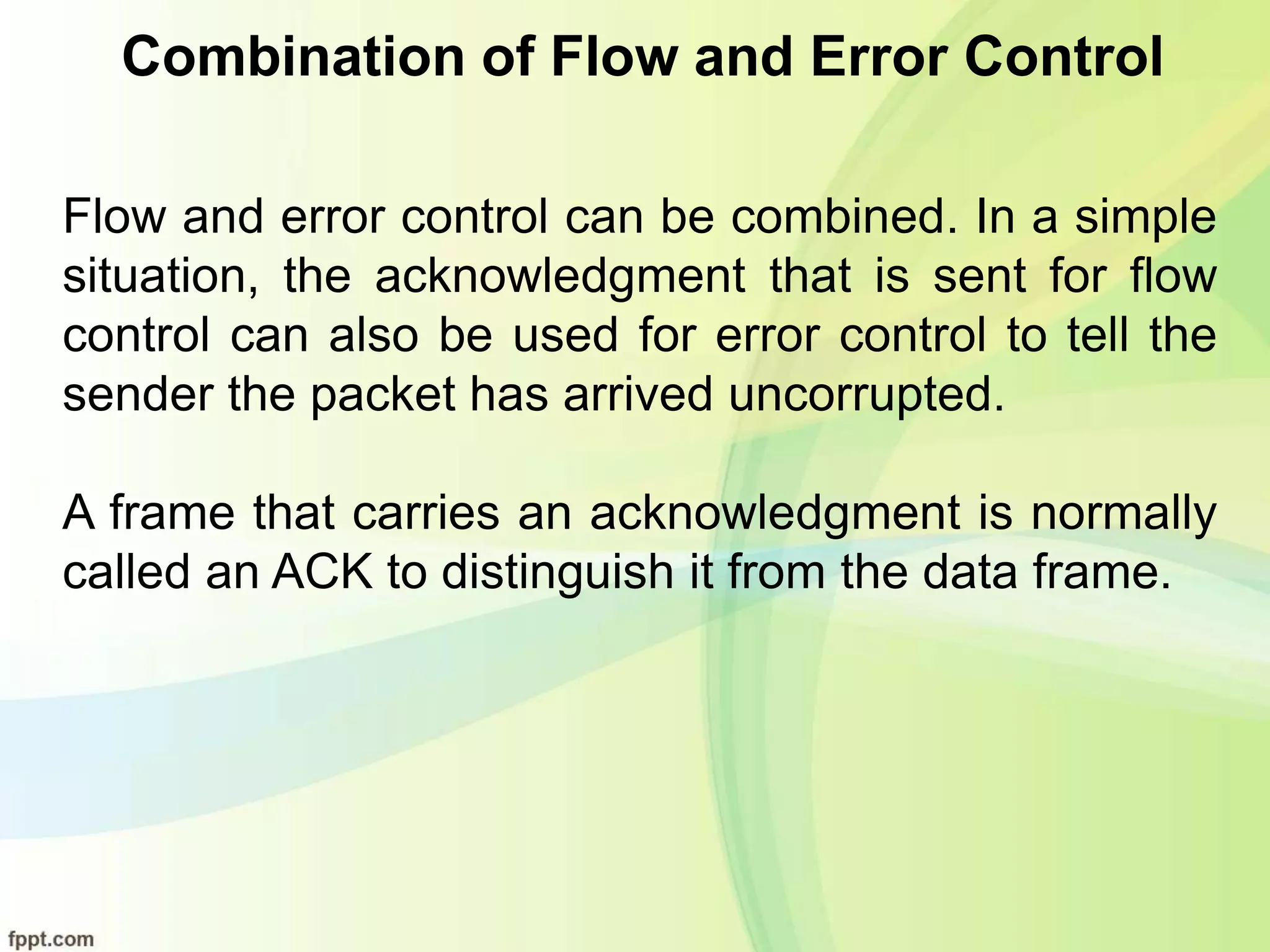 Combination of Flow and Error Control
Flow and error control can be combined. In a simple
situation, the acknowledgment that is sent for flow
control can also be used for error control to tell the
sender the packet has arrived uncorrupted.
A frame that carries an acknowledgment is normally
called an ACK to distinguish it from the data frame.
 